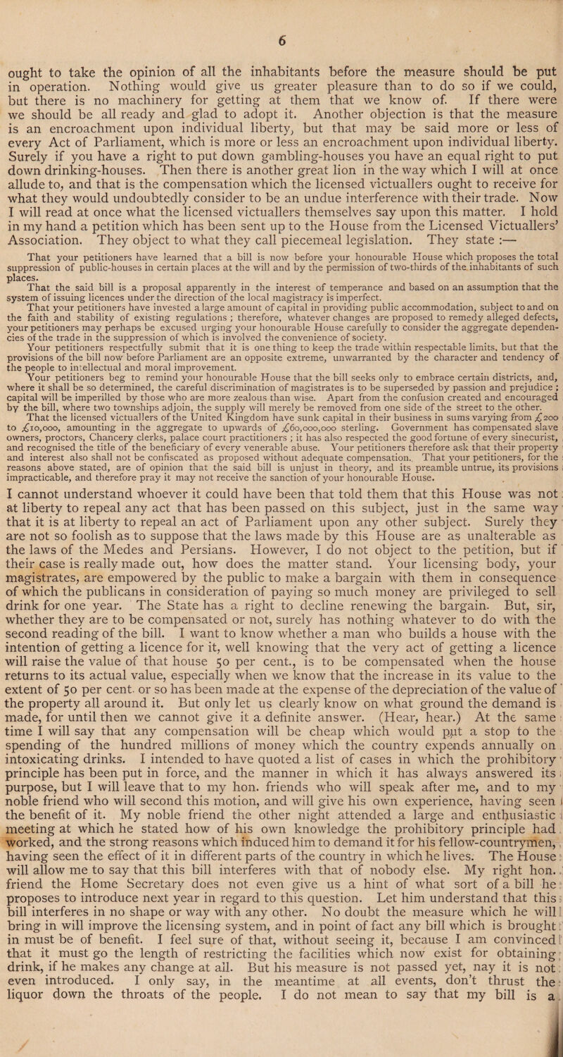 ought to take the opinion of all the inhabitants before the measure should be put in operation. Nothing would give us greater pleasure than to do so if we could, but there is no machinery for getting at them that we know of. If there were we should be all ready and glad to adopt it. Another objection is that the measure is an encroachment upon individual liberty, but that may be said more or less of every Act of Parliament, which is more or less an encroachment upon individual liberty. Surely if you have a right to put down gambling-houses you have an equal right to put down drinking-houses. Then there is another great lion in the way which I will at once allude to, and that is the compensation which the licensed victuallers ought to receive for what they would undoubtedly consider to be an undue interference with their trade. Now I will read at once what the licensed victuallers themselves say upon this matter. I hold in my hand a petition which has been sent up to the House from the Licensed Victuallers’ Association. They object to what they call piecemeal legislation. They state :— That your petitioners have learned that a bill is now before your honourable House which proposes the total suppression of public-houses in certain places at the will and by the permission of two-thirds of the inhabitants of such places. That the said bill is a proposal apparently in the interest of temperance and based on an assumption that the system of issuing licences under the direction of the local magistracy is imperfect. That your petitioners have invested a large amount of capital in providing public accommodation, subject to and on the faith and stability of existing regulations ; therefore, whatever changes are proposed to remedy alleged defects, your petitioners may perhaps be excused urging jrour honourable House carefully to consider the aggregate dependen¬ cies of the trade in the suppression of which is involved the convenience of society. Your petitioners respectfully submit that it is one thing to keep the trade within respectable limits, but that the provisions of the bill now before Parliament are an opposite extreme, unwarranted by the character and tendency of the people to intellectual and moral improvement. Your petitioners beg to remind your honourable House that the bill seeks only to embrace certain districts, and, where it shall be so determined, the careful discrimination of magistrates is to be superseded by passion and prejudice ; capital will be imperilled by those who are more zealous than wise. Apart from the confusion created and encouraged by the bill, where two townships adjoin, the supply will merely be removed from one side of the street to the other. That the licensed victuallers of the United Kingdom have sunk capital in their business in sums varying from £200 to ^10,000, amounting in the aggregate to upwards of ^60,000,000 sterling. Government has compensated slave owners, proctors. Chancery clerks, palace court practitioners ; it has also respected the good fortune of every sinecurist, and recognised the title of the beneficiary of every venerable abuse. Your petitioners therefore ask that their property and interest also shall not be confiscated as proposed without adequate compensation. That your petitioners, for the reasons above stated, are of opinion that the said bill is unjust in theory, and its preamble untrue, its provisions impracticable, and therefore pray it may not receive the sanction of your honourable House. I cannot understand whoever it could have been that told them that this House was not at liberty to repeal any act that has been passed on this subject, just in the same way that it is at liberty to repeal an act of Parliament upon any other subject. Surely they are not so foolish as to suppose that the laws made by this House are as unalterable as the laws of the Medes and Persians. However, I do not object to the petition, but if their case is really made out, how does the matter stand. Your licensing body, your magistrates, are empowered by the public to make a bargain with them in consequence of which the publicans in consideration of paying so much money are privileged to sell drink for one year. The State has a right to decline renewing the bargain. But, sir, whether they are to be compensated or not, surely has nothing whatever to do with the second reading of the bill. I want to know whether a man who builds a house with the intention of getting a licence for it, well knowing that the very act of getting a licence will raise the value of that house 50 per cent., is to be compensated when the house returns to its actual value, especially when we know that the increase in its value to the extent of 50 per cent, or so has been made at the expense of the depreciation of the value of the property all around it. But only let us clearly know on what ground the demand is made, for until then we cannot give it a definite answer. (Hear, hear.) At the same time I will say that any compensation will be cheap which would put a stop to the spending of the hundred millions of money which the country expends annually on intoxicating drinks. I intended to have quoted a list of cases in which the prohibitory principle has been put in force, and the manner in which it has always answered its purpose, but I will leave that to my hon. friends who will speak after me, and to my noble friend who will second this motion, and will give his own experience, having seen 1 the benefit of it. My noble friend the other night attended a large and enthusiastic i meeting at which he stated how of his own knowledge the prohibitory principle had worked, and the strong reasons which induced him to demand it for his fellow-countrymen, having seen the effect of it in different parts of the country in which he lives. The House will allow me to say that this bill interferes with that of nobody else. My right hon. ' friend the Home Secretary does not even give us a hint of what sort of a bill he proposes to introduce next year in regard to this question. Let him understand that this bill interferes in no shape or way with any other. No doubt the measure which he will bring in will improve the licensing system, and in point of fact any bill which is brought in must be of benefit. I feel sure of that, without seeing it, because I am convinced that it must go the length of restricting the facilities which now exist for obtaining drink, if he makes any change at all. But his measure is not passed yet, nay it is not even introduced. I only say, in the meantime at all events, don’t thrust the liquor down the throats of the people. I do not mean to say that my bill is a