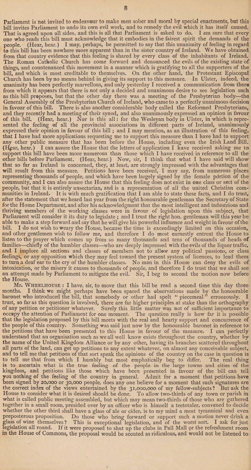 Parliament is not invited to endeavour to make men sober and moral by special enactments, but this bill invites Parliament to undo its own evil work, and to remedy the evil which it has itself caused. That is agreed upon all sides, and this is all that Parliament is asked to do. I am sure that every one who reads this bill must acknowledge that it embodies in the fairest spirit the demands of the people. (Hear, hear.) I may, perhaps, be permitted to say that this unanimity of feeling in regard to this bill has been nowhere more apparent than in the sister country of Ireland. We have obtained from that country evidence that this feeling is shared by every class of the inhabitants of Ireland. The Roman Catholic Church has come forward and denounced the evils of the existing state of things, and countenanced this movement in a manner which is gratifying to all the supporters of the bill, and which is most creditable to themselves. On the other hand, the Protestant Episcopal Church has been by no means behind in giving its support to this measure. In Ulster, indeed, the unanimity has been perfectly marvellous, and only yesterday I received a communication from there from which it appears that there is not only a decided and unanimous desire to see legislation such as this bill proposes, but that the other day there was a meeting of the Presbyterian body—the General Assembly of the Presbyterian Church of Ireland, who came to a perfectly unanimous decision in favour of this bill. There is also another considerable body called the Reformed Presbyterians, and they recently had a meeting of their synod, and also unanimously expressed an opinion in favour of this bill. (Hear, hear.) Nor is this all: for the Wesleyan body in Ulster, in which is repre¬ sented the feeling of all the provincial associations in different parts of Ireland, unanimously expressed their opinion in favour of this bill; and I may mention, as an illustration of this feeling, that I have had more applications requesting me to support this measure than I have had to support any other public measure that has been before the House, including even the Irish Land Bill. (H^ar, hear.) I can assure the House that the letters of application I have received asking me to support this bill have been more numerous than those which I have received in reference to all the other bills before Parliament. (Hear, hear.) Now, sir, I think that what I have said will show that so far as Ireland is concerned, they, at least, are strongly impressed with the advantages that will result from this measure. Petitions have been received, I may say, from numerous places representing thousands of people, and which have been largely signed by the female portion of the community, and I can also assure the House that this feeling does not exist in one class or sect of the people, but that it is entirely unsectarian, and is a representation of all the united Christian com¬ munities in Ireland. It is with much gratification that I am able to state these facts, and I do trust, after the statement that we heard last year from the right honourable gentleman the Secretary of State for the Home Department, and after his acknowledgment that the most intelligent and industrious and thriving members of the working classes were in favour of legislation upon this subject, that Parliament will consider it its duty to legislate ; and I trust the right hon. gentleman will this year be able to make a step forward and say that he will give his powerful influence and weight in favour of the bill. I do not wish to weary the House, because the time is exceedingly limited on this occasion, and other gentlemen wish to follow me, and therefore I do most earnestly entreat the House to listen to the prayer which comes up from so many thousands and tens of thousands of heads of families—chiefly of the humbler classes—who are deeply impressed with the evils of the liquor traffic, and I implore all sections and classes of members not to allow any political passions, or class feelings, or any opposition which they may feel toward the present system of licences, to lead them to turn a deaf ear to the cry of the humbler classes. No man in this House can deny the evils of intoxication, or the misery it causes to thousands of people, and therefore I do trust that we shall see an attempt made by Parliament to mitigate the evil. Sir, I beg to second the motion now before the House. Mr. Wheelhouse : I have, sir, to move that this bill be read a second time this day three months. I think we might perhaps have been spared the observations made by the honourable baronet who introduced the bill, that somebody or other had spelt “ piecemeal ” erroneously. I trust, so far as this question is involved, there are far higher principles at stake than the orthography of any petition or petitioner whatever. Surely this little matter was not of sufficient importance to occupy the attention of Parliament for one moment. The question really is how far it is possible that the legislation proposed by this bill meets with the real and hearty support and concurrence of the people of this country. Something was said just now by the honourable baronet in reference to the petitions that have been presented to this House in favour of the measure. I can perfectly understand that an organisation such as we all well know exists throughout the country, whether by the name of the United Kingdom Alliance or by any other, having its branches scattered throughout all parts of the land, can get up petitions to any extent whatever, on almost any conceivable subject, and to tell me that petitions of that sort speak the opinions of the country on the case in question is to tell me that from which I humbly but most emphatically beg to differ. The real thing is to ascertain what is the true feeling of the people in the large towns and cities of the kingdom, and petitions like those which have been presented in favour of the bill can tell you nothing of the feeling of the country in general. Admit for a moment that petitions have been signed by 20,000 or 30,000 people, does any one believe for a moment that such signatures are the correct index of the views entertained by the 31,000,000 of my fellow-subjects? But ask the House to consider what it is desired should be done. To allow two-thirds of any town or parish in what is called public meeting assembled, but which may mean two-thirds of those who are gathered together in a small room, presided over by an officer who is himself a teetotaler, convened to decide whether the other third shall have a glass of ale or cider, is to my mind a most tyrannical and even preposterous proposition. Do those who bring forward or support such a motion never drink a glass of wine themselves ? This is exceptional legislation, and of the worst sort. I ask for just legislation all round. If it were proposed to shut up the clubs in Pall Mall or the refreshment room in the House of Commons, the proposal would be scouted as ridiculous, and would not be listened to