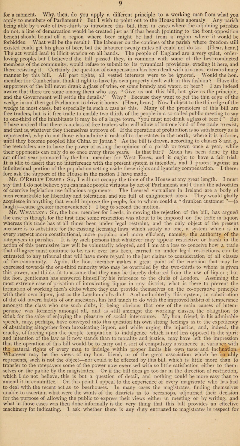 for a moment. Why, then, do you apply a different principle to a working man from what you apply to members of Parliament ? But I wish to point out to the House this anomaly. Any parish being able by a vote of two-thirds to introduce this bill, then in cases where the adjoining parishes do not, a line of demarcation would be created just as if that bench (pointing to the front opposition bench) should bound off a region where beer might be had from a region where it would be forbidden What will be the result ? The labourer on the confines of the parish where freedom still existed could get his glass of beer, but the labourer twenty miles off could not do so. (Hear, hear.) The act would lead to illicit evasion on all hands. The people of England are a very quiet, order- loving people, but I believe if the bill passed they, in common with some of the best-conducted members of the community, would refuse to submit to its tyrannical provisions, evading it here, and there resisting it. Certainly the question of compensation has been dealt with in a most extraordinary manner by this bill. All past rights, all vested interests were to be ignored. Would the hon. member for Cumberland think it right to have his own property dealt with in this fashion ? Have the supporters of the bill never drank a glass of wine, or some brandy and water, or beer ? I am indeed aware that there are some among them who say, “ Give us not this bill, but give us the principle, and the Government will settle the details.” Why ? Because they want to get the thin edge of the wedge in and then get Parliament to drive it home. (Hear, hear.) Now I object to the thin edge of the wedge in most cases, but especially in such a case as this. Many of the promoters of this bill are free traders, but is it free trade to enable two-thirds of the people in a so-called public meeting to say to one-third of the inhabitants it may be of a large town, “you must not drink a glass of beer ?” But I have noticed that there is a class of free traders who will allow of but one kind of free trade to exist, and that is, whatever they themselves approve of. If the operation of prohibition is so satisfactory as is represented, why do not those who admire it rush off to the estates in the north, where it is in force, until they become peopled like China or Japan ? As the bill is drawn, according to clauses 8 and 9, the teetotalers are to have the power of asking the opinion of a parish or town once a year, while their opponents can only do so once every three years. Is that fair ? Much has been done by the act of last year promoted by the hon. member for West Essex, and it ought to have a fair trial. It is idle to assert that no interference with the present system is intended, and I protest against an infinitesimal portion of the population setting aside these rights and ignoring compensation. I there¬ fore ask the support of the House in the motion I have made. Mr. O’Reilly Dease : Sir, I wall not occupy the time of the House at any great length. I must say that I do not believe you can make people virtuous by act of Parliament, and I think the advocates of coercive legislation use fallacious arguments. The licensed victuallers in Ireland are a body of men remarkable for liberality and toleration, and are full of enlightened ideas. They would gladly acquiesce in anything that would improve the people, for to whom could a “ drunken customer ”—(a laugh)—cause greater inconvenience ? I beg to second the motion. Mr. Whalley : Sir, the hon. member for Leeds, in moving the rejection of the bill, has argued the case as though for the first time some restriction was about to be imposed on the trade in liquor, whereas this trade has at all times been under legal restraint, and the only object of the present measure is to substitute for the existing licensing laws, which satisfy no one, a system which is in every respect more constitutional, more popular, and more efficient, namely, the authority of the ratepayers in parishes. It is by such persons that whatever may appear restrictive or harsh in the action of this permissive law will be voluntarily adopted, and I am at a loss to conceive how a trade that all agree must continue to be, as it ever has been, carried on under legal restrictions, can be entrusted to any tribunal that will have more regard to the just claims to consideration of all classes of the community. Again, the hon. member makes a great point of the coercion that may be exercised towards the one-third minority who may be overruled by the two-thirds to whom is given this power, and thinks fit to assume that they may be thereby debarred from the use of liquor ; but the hon. gentleman has answered himself by his reference to the clubs of London. Assuming the most extreme case of privation of intoxicating liquor in any district, what is there to prevent the formation of working men’s clubs where they can provide themselves on the co-operative principle with their own liquor, just as the London clubs do ? And undoubtedly this system, in substitution of the old tavern habits of our ancestors, has had much to do with the improved habits of temperance amongst the class who use such clubs, it being obvious that one of the main causes of intem¬ perance was formerly amongst all, and is still amongst the working classes, the obligation to drink for the sake of enjoying the pleasure of social intercourse. My hon. friend, in his admirable speech, may, perhaps, have conveyed into this question his own strong feelings as to the expediency of abstaining altogether from intoxicating liquor, and while urging the injustice, and, indeed, the cruelty, of forcing upon the people temptation to indulgence which is not less opposed to the spirit and intention of the law as it now stands than to morality and justice, may have left the impression that the operation of this bill would be to carry out a sort of compulsory abstinence at variance with the natural rights of every man to indulge within proper limits his own taste and inclination. Whatever may be the views of my hon. friend, or of the great association which he so ably represents, such is not the object—-nor could it be effected by this bill, which is little more than to transfer to the ratepayers some of the power now exercised with so little satisfaction either to them¬ selves or the public by the magistrates. Or if the bill does go too far in the direction of restriction, which I do not believe, this is but a question of detail, and nothing could be more easy than to amend it in committee. On this point I appeal to the experience of every magistrate who has had to deal with the recent act as to beerhouses. In many cases the magistrates, finding themselves unable to ascertain what were the wants of the districts as to beershops, adjourned their decision for the purpose of allowing the public to express their views either in meeting or by writing, and what in those cases was then done informally is the very thing that this bill provides an effective machinery for indicating. I ask whether there is any duty entrusted to magistrates in respect for
