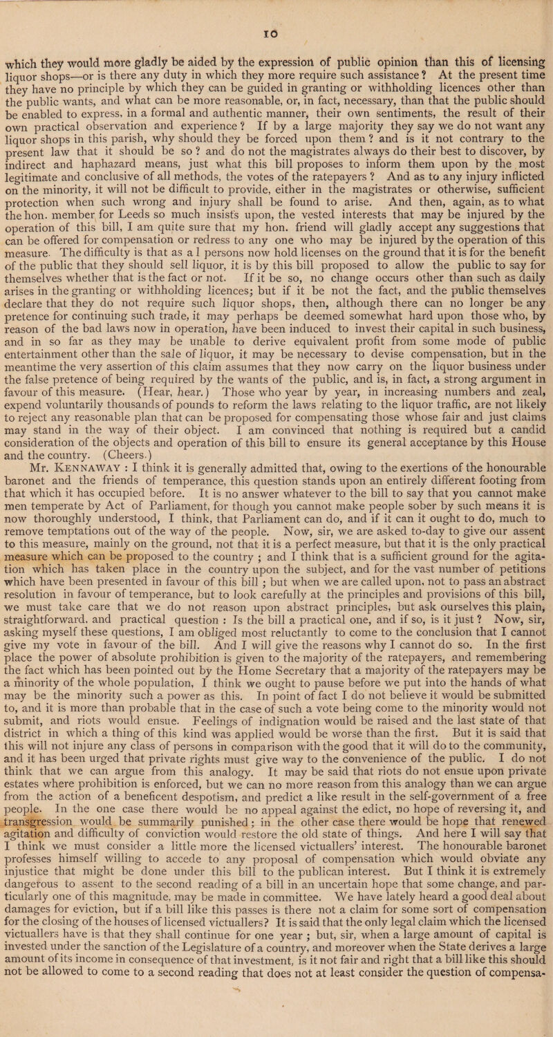 which they would more gladly be aided by the expression of public opinion than this of licensing liquor shops—or is there any duty in which they more require such assistance ? At the present time they have no principle by which they can be guided in granting or withholding licences other than the public wants, and what can be more reasonable, or, in fact, necessary, than that the public should be enabled to express, in a formal and authentic manner, their own sentiments, the result of their own practical observation and experience ? If by a large majority they say we do not want any liquor shops in this parish, why should they be forced upon them ? and is it not contrary to the present law that it should be so ? and do not the magistrates always do their best to discover, by indirect and haphazard means, just what this bill proposes to inform them upon by the most legitimate and conclusive of all methods, the votes of the ratepayers ? And as to any injury inflicted on the minority, it will not be difficult to provide, either in the magistrates or otherwise, sufficient protection when such wrong and injury shall be found to arise. And then, again, as to what thehon. member for Leeds so much insists upon, the vested interests that may be injured by the operation of this bill, I am quite sure that my hon. friend will gladly accept any suggestions that can be offered for compensation or redress to any one who may be injured by the operation of this measure. The difficulty is that as a 1 persons now hold licenses on the ground that it is for the benefit of the public that they should sell liquor, it is by this bill proposed to allow the public to say for themselves whether that is the fact or not. If it be so, no change occurs other than such as daily arises in the granting or withholding licences; but if it be not the fact, and the public themselves declare that they do not require such liquor shops, then, although there can no longer be any pretence for continuing such trade, it may perhaps be deemed somewhat hard upon those who, by reason of the bad laws now in operation, have been induced to invest their capital in such business, and in so far as they may be unable to derive equivalent profit from some mode of public entertainment other than the sale of liquor, it may be necessary to devise compensation, but in the meantime the very assertion of this claim assumes that they now carry on the liquor business under the false pretence of being required by the wants of the public, and is, in fact, a strong argument in favour of this measure. (Hear, hear.) Those who year by year, in increasing numbers and zeal, expend voluntarily thousands of pounds to reform the laws relating to the liquor traffic, are not likely to reject any reasonable plan that can be proposed for compensating those whose fair and just claims may stand in the way of their object. I am convinced that nothing is required but a candid consideration of the objects and operation of this bill to ensure its general acceptance by this House and the country. (Cheers.) Mr. Kennaway : I think it is generally admitted that, owing to the exertions of the honourable baronet and the friends of temperance, this question stands upon an entirely different footing from that which it has occupied before. It is no answer whatever to the bill to say that you cannot make men temperate by Act of Parliament, for though you cannot make people sober by such means it is now thoroughly understood, I think, that Parliament can do, and if it can it ought to do, much to remove temptations out of the way of the people. Now, sir, we are asked to-day to give our assent to this measure, mainly on the ground, not that it is a perfect measure, but that it is the only practical measure which can be proposed to the country ; and I think that is a sufficient ground for the agita¬ tion which has taken place in the country upon the subject, and for the vast number of petitions which have been presented in favour of this bill ; but when we are called upon, not to pass an abstract resolution in favour of temperance, but to look carefully at the principles and provisions of this bill, we must take care that we do not reason upon abstract principles, but ask ourselves this plain, straightforward, and practical question : Is the bill a practical one, and if so, is it just ? Now, sir, asking myself these questions, I am obliged most reluctantly to come to the conclusion that I cannot give my vote in favour of the bill. And I will give the reasons why I cannot do so. In the first place the power of absolute prohibition is given to the majority of the ratepayers, and remembering the fact which has been pointed out by the Home Secretary that a majority of the ratepayers may be a minority of the whole population, I think we ought to pause before we put into the hands of what may be the minority such a power as this. In point of fact I do not believe it would be submitted to, and it is more than probable that in the case of such a vote being come to the minority would not submit, and riots would ensue. Feelings of indignation would be raised and the last state of that district in which a thing of this kind was applied would be worse than the first. But it is said that this will not injure any class of persons in comparison with the good that it will do to the community, and it has been urged that private rights must give way to the convenience of the public. I do not think that we can argue from this analogy. It may be said that riots do not ensue upon private estates where prohibition is enforced, but we can no more reason from this analogy than we can argue from the action of a beneficent despotism, and predict a like result in the self-government of a free people. In the one case there would be no appeal against the edict, no hope of reversing it, and transgression would be summarily punished; in the other case there would be hope that renewed agitation and difficulty of conviction would restore the old state of things. And here I will say that I think we must consider a little more the licensed victuallers’ interest. The honourable baronet professes himself willing to accede to any proposal of compensation which would obviate any injustice that might be done under this bill to the publican interest. But I think it is extremely dangerous to assent to the second reading of a bill in an uncertain hope that some change, and par¬ ticularly one of this magnitude, may be made in committee. We have lately heard a good deal about damages for eviction, but if a bill like this passes is there not a claim for some sort of compensation for the closing of the houses of licensed victuallers? It is said that the only legal claim which the licensed victuallers have is that they shall continue for one year ; but, sir, when a large amount of capital is invested under the sanction of the Legislature of a country, and moreover when the State derives a large amount of its income in consequence of that investment, is it not fair and right that a bill like this should not be allowed to come to a second reading that does not at least consider the question of compensa-