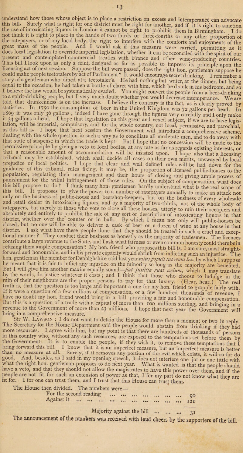 understand how those whose object is to place a restriction on excess and intemperance can advocate this bill. Surely what is right for one district must be right for another, and if it is right to sanction the use of intoxicating liquors in London it cannot be right to prohibit them in Birmingham. I do not think it is light to place in the hands of two-thirds or three-fourths or any other proportion of the latepayeis, 01 of any local body, the right to interfere with the comforts and enjoyments of the gieat mass of the people. And I would ask if this measure were carried, permitting as it does local legislation to oveiride inipeiial legislation, whether it can be reconciled with the spirit of our present and contemplated commercial treaties with France and other wine-producing countries. Bins bill I look upon as only a feint, designed as far as possible to impress its principle upon the licensing act of next session. Suppose the bill were passed, does the right hon. gentleman suppose he could make people teetotalers by act of Parliament ? It would encourage secret drinking. I remember a story of a gentleman who dined at a teetotaler’s. He had nothing but water, at the dinner, but being equal to the occasion, he had taken a bottle of claret with him, which he drank in his bedroom, and so I believe the law would be systematically evaded. You might convert the people from a beer-drinking to a spirit-drinking people, but I very much doubt whether you would decrease intemperance. We are told that drunkenness is on the increase. I believe the contrary is the fact, as is clearly proved by statistics. In 1750 the consumption of beer in the United Kingdom was 72 gallons per head. In 1869 it was only 36 gallons ; indeed I have gone through the figures very carefully and I only make it gallons a head. I hope that legislation on this great and vexed subject, if we are to have legis¬ lation, will be imperial, compulsory, and for the whole country, not local, permissive, and parochial, as this bill is. I hope that next session the Government will introduce a comprehensive scheme, dealing with the whole question in such a way as to conciliate all moderate men, and to do away with that state of suspense in which the trade is kept. But I hope that no concession will be made to the permissive principle by giving a veto to local bodies, at any rate as far as regards existing interests, or that a reasonable amount of accommodation will be insisted upon. I hope also that a licensing tiibunal may be established, which shall decide all cases on their own merits, unswayed by local prejudice or local politics. I hope that clear and well defined rules will be laid down for the guidance of this tribunal, rules fixing, it may be_, the proportion of licensed public-houses to the population, regulating their management and their hours of closing, and giving ample powers of punishment foi the wilful infringement of those rules. On the subject of compensation, what does this bill propose to do ? I think many hon. gentlemen hardly understand what is the real scope of this bill. It proposes to give the power to a number of ratepayers annually to make an attack not only on the business of public-house and beershop-keepers, but on the business of every wholesale ancl retail dealei in intoxicating liquors, and by a majority of two-thirds, not of the whole body of latepayeis, but merely of those who vote to close all these houses, utterly to ruin their occupiers and absolutely and entiiely to prohibit the sale of any sort or description of intoxicating liquors in that district, whechei ovei the counter 01 in bulk. By which I mean not only will public-houses be closed, but no one will be able to deliver a cask of beer or a dozen of wine at any house in that district. I ask what have these people done that they should be treated in such a cruel and excep¬ tional manner ? They conduct their business as honestly as the majority of tradesmen. The licences contribute a large levenue to the State, and I ask what fairness or even common honesty could therebein refusing them ample compensation ? My hon. friend who proposes this bill is, I am sure, most straight¬ forward and honourable, and in his private capacity would shrink from inflicting such an injustice. The hon. gentleman the member for Denbighshire said last year saluspopuli sugrema lex, by which I suppose he meant that it is fair to inflict any injustice on the minority so long as the majority are benefited. But I will give him another maxim equally sound—fiat justitia ruat ccelum, which I may translate by the words, do justice whatever it costs ; and I think that those who choose to indulge in the ruin of their neighbours are the proper persons to pay for that luxury. (Hear, hear.) The real truth is, that the question is too large and important a one for my hon. friend to grapple fairly with. If it were a question of a few millions of compensation, or a few hundred thousands of revenue I have no doubt my hon. friend would biing in a bill providing a fair and honourable compensation. But this is a question of a tiade with a capital of more than 100 millions sterling, and bringing in a revenue to the Government of moie than 23 millions. I hope that next year the Government will bring in a comprehensive measure. Sir W. Lawson : I do not want to detain the House for more than a moment or two in reply. The Secretary for the Home Department said the people would abstain from drinking if they had more resources. I agree with him, but my point is that there are hundreds of thousands of persons m this country who, without any such resources, are exposed to the temptations set before them by the Government. It is to enable the people, if they wish it, to remove these temptations that I bring forwaid this bill. I know that it is an imperfect measure, but an imperfect measure is better than no measure at all. Surely, if it removes any portion of the evil which exists, it will so far do good. And, besides, as I said in my opening speech, it does not interfere one jot or one tittle with what the right hon. gentleman proposes to do next year. What is wanted is that the people should have a veto, and that they should not allow the magistrates to have this power over them, and if the people are not fit for such an extension of power as that, I for my part do not know what they are fit for. I for one can trust them, and I trust that this House can trust them. The House then divided. The numbers were— For the second reading .. q0 Against it ... ..... ... .. 121 Majority against the bill . 31 The announcement of the numbers was received with loud cheers by the supporters ©f the bill.
