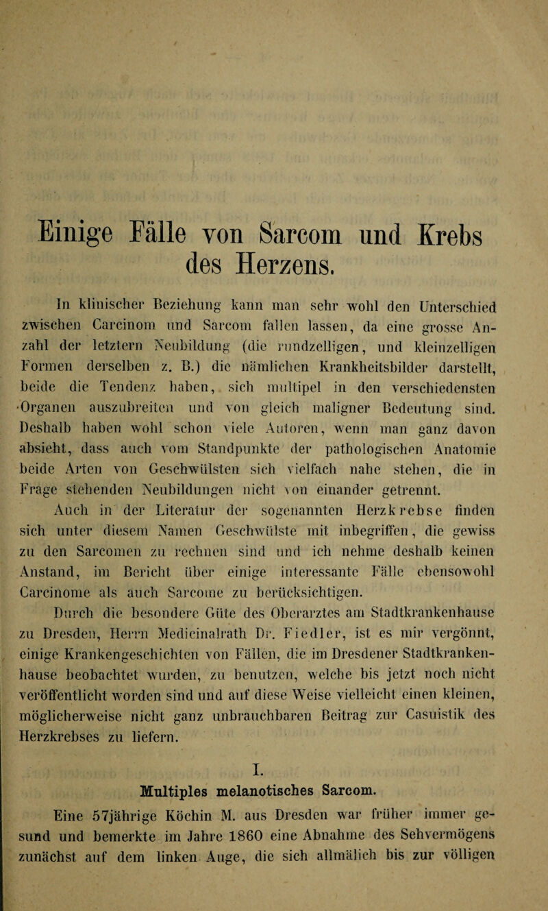 Einige Fälle von Sarcom und Krebs des Herzens. ln klinischer Beziehung kann man sehr wohl den Unterschied zwischen Carcinom und Sarcom fallen lassen, da eine grosse An¬ zahl der letztem Neubildung (die rundzelligen, und kleinzelligen Formen derselben z. B.) die nämlichen Krankheitsbilder darstellt, beide die Tendenz haben, sich multipel in den verschiedensten •Organen auszubreiten und von gleich maligner Bedeutung sind. Deshalb haben wohl schon viele Autoren, wenn man ganz davon absieht, dass auch vom Standpunkte der pathologischen Anatomie beide Arten von Geschwülsten sich vielfach nahe stehen, die in Frage stehenden Neubildungen nicht von einander getrennt. Auch in der Literatur der sogenannten Herz krebse finden sich unter diesem Namen Geschwülste mit inbegriffen, die gewiss zu den Sarcomen zu rechnen sind und ich nehme deshalb keinen Anstand, im Bericht über einige interessante Fälle ebensowohl Carcinome als auch Sarcome zu berücksichtigen. Durch die besondere Güte des Oberarztes am Stadtkrankenhause zu Dresden, Herrn Medieinalrath Dr. Fiedler, ist es mir vergönnt, einige Krankengeschichten von Fällen, die im Dresdener Stadtkranken- hause beobachtet wurden, zu benutzen, welche bis jetzt noch nicht veröffentlicht worden sind und auf diese Weise vielleicht einen kleinen, möglicherweise nicht ganz unbrauchbaren Beitrag zur Casuistik des Herzkrebses zu liefern. I. Multiples melanotisches Sarcom. Eine 57jährige Köchin M. aus Dresden war früher immer ge¬ sund und bemerkte im Jahre 1860 eine Abnahme des Sehvermögens zunächst auf dem linken Äuge, die sich allmälich bis zur völligen