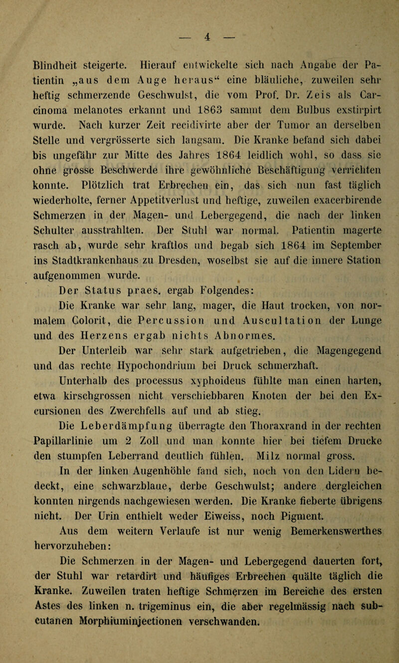Blindheit steigerte. Hierauf entwickelte sich nach Angabe der Pa¬ tientin „aus dem Auge heraus“ eine bläuliche, zuweilen sehr heftig schmerzende Geschwulst, die vom Prof. Dr. Zeis als Car¬ cinoma melanotes erkannt und 1863 sammt dem Bulbus exstirpirt wurde. Nach kurzer Zeit recidivirte aber der Tumor an derselben Stelle und vergrösserte sich langsam. Die Kranke befand sich dabei bis ungefähr zur Mitte des Jahres 1864 leidlich wohl, so dass sic ohne grosse Beschwerde ihre gewöhnliche Beschäftigung verrichten konnte. Plötzlich trat Erbrechen ein, das sich nun fast täglich wiederholte, ferner Appetitverlust und heftige, zuweilen exacerbirende Schmerzen in der Magen- und Lebergegend, die nach der linken Schulter ausstrahlten. Der Stuhl war normal. Patientin magerte rasch ab, wurde sehr kraftlos und begab sich 1864 im September ins Stadtkrankenhaus zu Dresden, woselbst sie auf die innere Station aufgenommen wurde. Der Status praes. ergab Folgendes: Die Kranke war sehr lang, mager, die Haut trocken, von nor¬ malem Colorit, die Percussion und Auscultation der Lunge und des Herzens ergab nichts Abnormes. Der Unterleib war sehr stark aufgetrieben, die Magengegend und das rechte Hypoehondrium bei Druck schmerzhaft. Unterhalb des processus xyphoideus fühlte man einen harten, etwa kirschgrossen nicht verschiebbaren Knoten der bei den Ex- cursionen des Zwerchfells auf und ab stieg. Die Leberdämpfung überragte den Thoraxrand in der rechten Papillarlinie um 2 Zoll und man konnte hier bei tiefem Drucke den stumpfen Leberrand deutlich fühlen. Milz normal gross. In der linken Augenhöhle fand sich, noch von den Lidern be¬ deckt, eine schwarzblaue, derbe Geschwulst; andere dergleichen konnten nirgends nachgewiesen werden. Die Kranke fieberte übrigens nicht. Der Urin enthielt weder Eiweiss, noch Pigment. Aus dem weitern Verlaufe ist nur wenig Bemerkenswerthes hervorzuheben: Die Schmerzen in der Magen- und Lebergegend dauerten fort, der Stuhl war retardirt und häufiges Erbrechen quälte täglich die Kranke. Zuweilen traten heftige Schmerzen im Bereiche des ersten Astes des linken n. trigeminus ein, die aber regelmässig nach sub- Cutanen Morphiuminjectionen verschwanden.