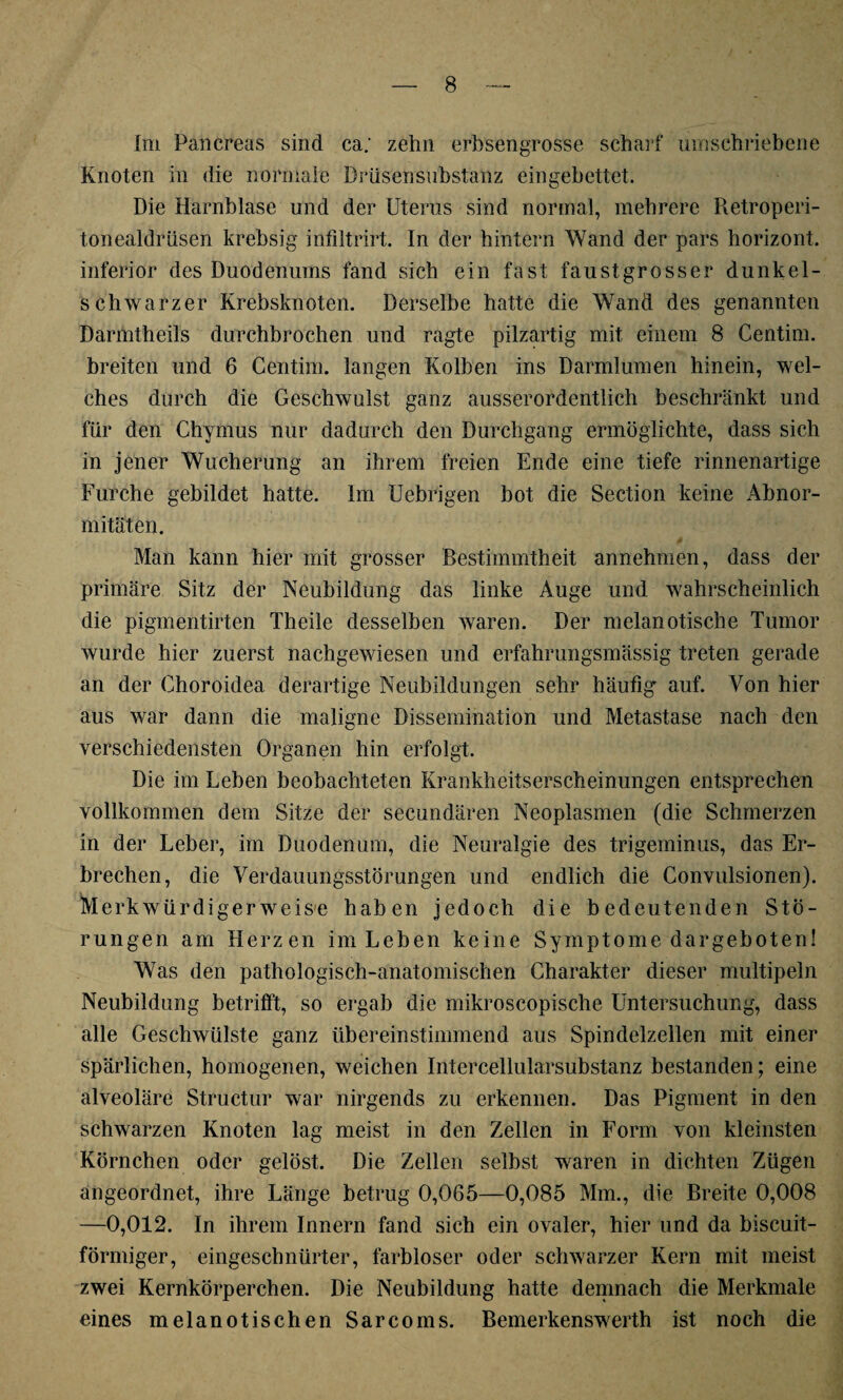 Im Pancreas sind ca; zehn erbsengrosse scharf umschriebene Knoten in die normale Drüsensubstanz eingebettet. Die Harnblase und der Uterus sind normal, mehrere Retroperi- tonealdrüsen krebsig infiltrirt. In der hintern Wand der pars horizont. inferior des Duodenums fand sich ein fast faustgrosser dunkel¬ schwarzer Krebsknoten. Derselbe hatte die Wand des genannten Darmtheils durchbrochen und ragte pilzartig mit einem 8 Centim. breiten und 6 Centim. langen Kolben ins Darmlumen hinein, wel¬ ches durch die Geschwulst ganz ausserordentlich beschränkt und für den Chymus nur dadurch den Durchgang ermöglichte, dass sich in jener Wucherung an ihrem freien Ende eine tiefe rinnenartige Furche gebildet hatte. Im Uebrigen bot die Section keine Abnor¬ mitäten. Man kann hier mit grosser Bestimmtheit annehmen, dass der primäre Sitz der Neubildung das linke Auge und wahrscheinlich die pigmentirten Theile desselben waren. Der melanotische Tumor wurde hier zuerst nachgewiesen und erfahrungsmässig treten gerade an der Choroidea derartige Neubildungen sehr häufig auf. Von hier aus war dann die maligne Dissemination und Metastase nach den verschiedensten Organen hin erfolgt. Die im Leben beobachteten Krankheitserscheinungen entsprechen vollkommen dem Sitze der secundären Neoplasmen (die Schmerzen in der Leber, im Duodenum, die Neuralgie des trigeminus, das Er¬ brechen, die Verdauungsstörungen und endlich die Convulsionen). Merkwürdigerweise haben jedoch die bedeutenden Stö¬ rungen am Herzen im Leben keine Symptome dargeboten! Was den pathologisch-anatomischen Charakter dieser multipeln Neubildung betrifft, so ergab die mikroscopische Untersuchung, dass alle Geschwülste ganz übereinstimmend aus Spindelzellen mit einer spärlichen, homogenen, weichen Intercellularsubstanz bestanden; eine alveoläre Structur war nirgends zu erkennen. Das Pigment in den schwarzen Knoten lag meist in den Zellen in Form von kleinsten Körnchen oder gelöst. Die Zellen selbst waren in dichten Zügen angeordnet, ihre Länge betrug 0,065—0,085 Mm., die Breite 0,008 —0,012. In ihrem Innern fand sich ein ovaler, hier und da biscuit- förmiger, eingeschnürter, farbloser oder schwarzer Kern mit meist zwei Kernkörperchen. Die Neubildung hatte demnach die Merkmale eines melanotischen Sarcoms. Bemerkenswerth ist noch die