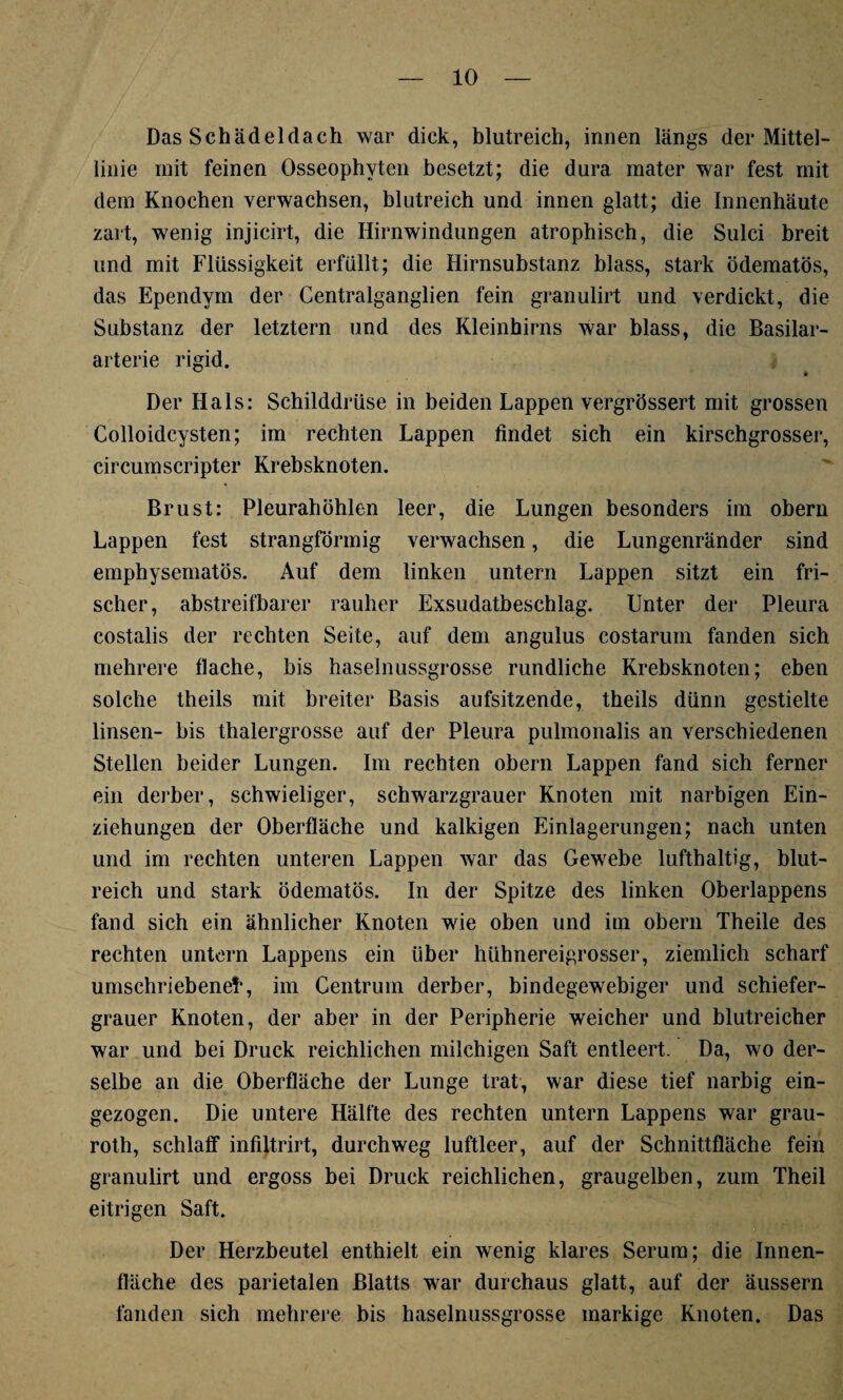 Das Schädeldach war dick, blutreich, innen längs der Mittel¬ linie mit feinen Osseophyten besetzt; die dura mater war fest mit dem Knochen verwachsen, blutreich und innen glatt; die Innenhäute zart, wenig injicirt, die Hirnwindungen atrophisch, die Sulci breit und mit Flüssigkeit erfüllt; die Hirnsubstanz blass, stark ödematös, das Ependym der Centralganglien fein granulirt und verdickt, die Substanz der letztem und des Kleinhirns war blass, die Basilar- arterie rigid. Der Hals: Schilddrüse in beiden Lappen vergrössert mit grossen Colloidcysten; im rechten Lappen findet sich ein kirschgrosser, circumscripter Krebsknoten. Brust: Pleurahöhlen leer, die Lungen besonders im obern Lappen fest strangförmig verwachsen, die Lungenränder sind emphysematos. Auf dem linken untern Lappen sitzt ein fri¬ scher, abstreifbarer rauher Exsudatbeschlag. Unter der Pleura costalis der rechten Seite, auf dem angulus costarum fanden sich mehrere flache, bis haselnussgrosse rundliche Krebsknoten; eben solche theils mit breiter Basis aufsitzende, theils dünn gestielte linsen- bis thalergrosse auf der Pleura pulmonalis an verschiedenen Stellen beider Lungen. Im rechten obern Lappen fand sich ferner ein derber, schwieliger, schwarzgrauer Knoten mit narbigen Ein¬ ziehungen der Oberfläche und kalkigen Einlagerungen; nach unten und im rechten unteren Lappen war das Gewebe lufthaltig, blut¬ reich und stark ödematös. In der Spitze des linken Oberlappens fand sich ein ähnlicher Knoten wie oben und im obern Theile des rechten untern Lappens ein über hühnereigrosser, ziemlich scharf umschriebene!*, im Centrum derber, bindegewebiger und schiefer- grauer Knoten, der aber in der Peripherie weicher und blutreicher war und bei Druck reichlichen milchigen Saft entleert. Da, wo der¬ selbe an die Oberfläche der Lunge trat, war diese tief narbig ein¬ gezogen. Die untere Hälfte des rechten untern Lappens war grau- roth, schlaff infiltrirt, durchweg luftleer, auf der Schnittfläche fein granulirt und ergoss bei Druck reichlichen, graugelben, zum Theil eitrigen Saft. Der Herzbeutel enthielt ein wenig klares Serum; die Innen¬ fläche des parietalen Blatts war durchaus glatt, auf der äussern fanden sich mehrere bis haselnussgrosse markige Knoten. Das