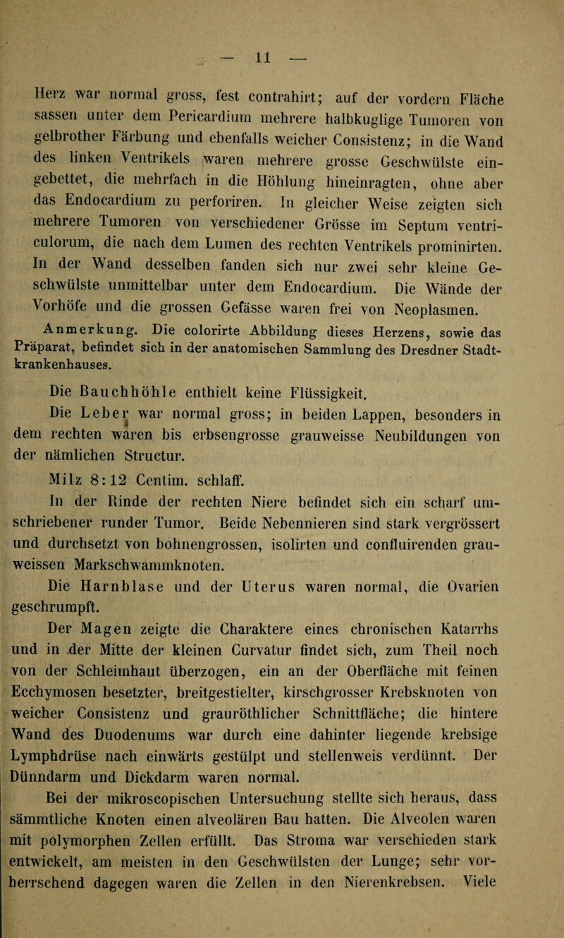 Herz war normal gross, fest contrahirt; auf der vordem Fläche sassen unter dem Pericardium mehrere halbkuglige Tumoren von gelbi othei fäibung und ebenlalls weicher Consistenz; in die Wand des linken Ventrikels waren mehrere grosse Geschwülste ein¬ gebettet, die mehrfach in die Höhlung hineinragten, ohne aber das Endocardium zu perforiren. In gleicher Weise zeigten sich mehrere Tumoren von verschiedener Grösse im Septum ventri- culorum, die nach dem Lumen des rechten Ventrikels prominirten. In der Wand desselben fanden sich nur zwei sehr kleine Ge¬ schwülste unmittelbar unter dem Endocardium. Die Wände der Vorhöle und die grossen Gefässe waren frei von Neoplasmen. Anmerkung. Die colorirte Abbildung dieses Herzens, sowie das Präparat, befindet sich in der anatomischen Sammlung des Dresdner Stadt¬ krankenhauses. Die Bauchhöhle enthielt keine Flüssigkeit, Die Leber war normal gross; in beiden Lappen, besonders in dem rechten waren bis erbsengrosse grauweisse Neubildungen von der nämlichen Structur. Milz 8:12 Centim. schlaff. In der Rinde der rechten Niere befindet sich ein scharf um¬ schriebener runder Tumor. Beide Nebennieren sind stark vergrössert und durchsetzt von bohnengrossen, isolirten und confluirenden grau- weissen Markschwammknoten. Die Harnblase und der Uterus waren normal, die Ovarien geschrumpft. Der Magen zeigte die Charaktere eines chronischen Katarrhs und in .der Mitte der kleinen Curvatur findet sich, zum Theil noch von der Schleimhaut überzogen, ein an der Oberfläche mit feinen Ecchymosen besetzter, breitgestielter, kirschgrosser Krebsknoten von weicher Consistenz und grauröthlicher Schnittfläche; die hintere Wand des Duodenums war durch eine dahinter liegende krebsige Lymphdrüse nach einwärts gestülpt und stellenweis verdünnt. Der Dünndarm und Dickdarm waren normal. Bei der mikroscopischen Untersuchung stellte sich heraus, dass sämmtliche Knoten einen alveolären Bau hatten. Die Alveolen waren mit polymorphen Zellen erfüllt. Das Stroma war verschieden stark entwickelt, am meisten in den Geschwülsten der Lunge; sehr vor¬ herrschend dagegen waren die Zellen in den Nierenkrebsen. Viele