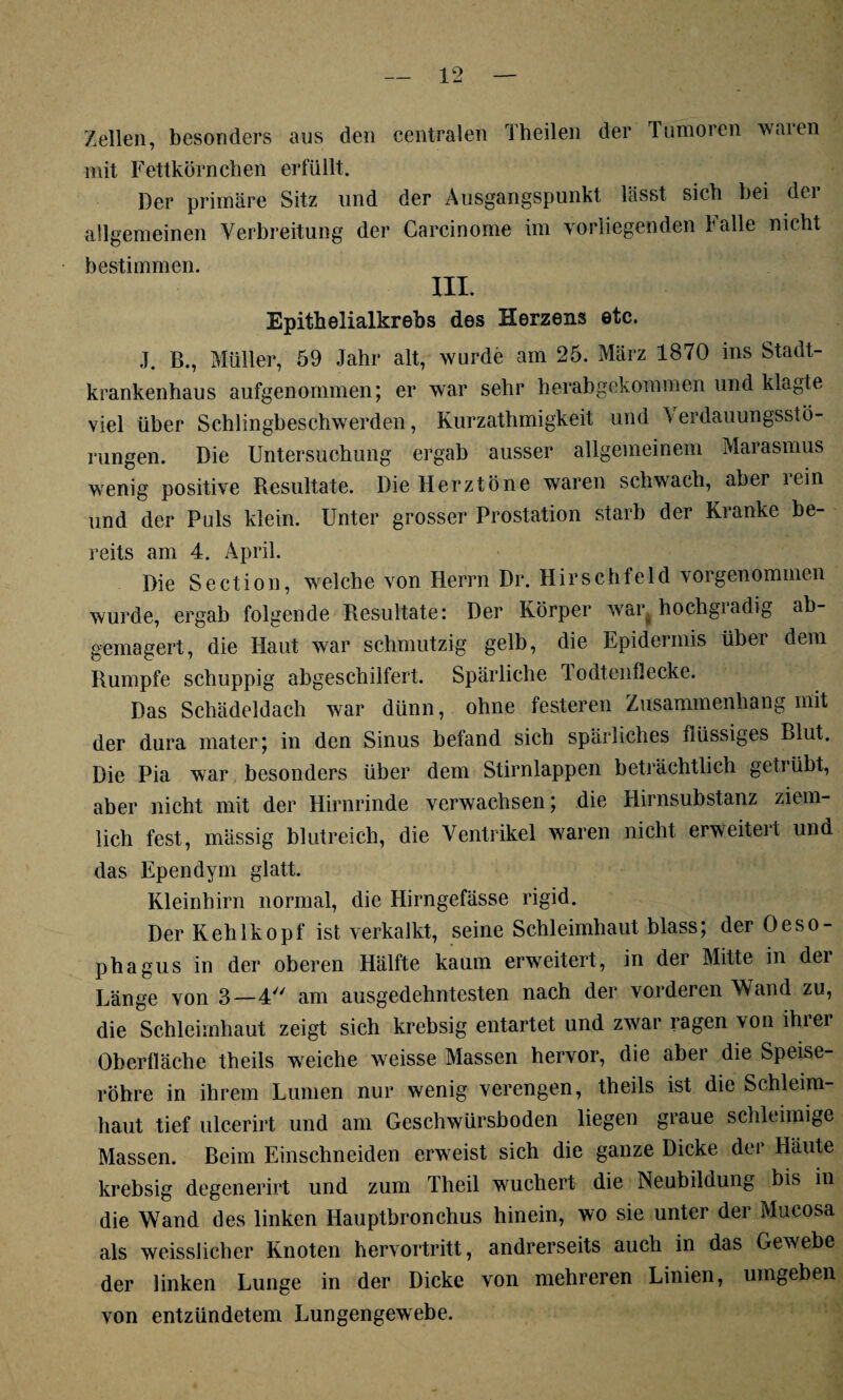 Zellen, besonders aus den centralen riheilen der Tumoren Avalen mit Fettkörnchen erfüllt. Der primäre Sitz und der Ausgangspunkt lässt sich hei dei allgemeinen Verbreitung der Carcinome im vorliegenden Falle nicht bestimmen. III. Epithelialkrebs des Herzens etc. J. B., Müller, 59 Jahr alt, wurde am 25. März 1870 ins Stadt¬ krankenhaus aufgenommen; er war sehr herabgekommen und klagte viel über Schlingbeschwerden, Kurzathmigkeit und \ erdauungsstö- rungen. Die Untersuchung ergab ausser allgemeinem Marasmus wenig positive Resultate. Die Herztöne waren schwach, aber rein und der Puls klein. Unter grosser Prostation starb der Kranke be¬ reits am 4. April. Die Section, welche von Herrn Dr. Hirschfeld vorgenommen wurde, ergab folgende Resultate: Der Körper war, hochgradig ab¬ gemagert, die Haut war schmutzig gelb, die Epidermis über dem Rumpfe schuppig abgeschilfert. Spärliche lodtenflecke. Das Schädeldach war dünn, ohne festeren Zusammenhang mit der dura mater; in den Sinus befand sich spärliches düssiges Blut. Die Pia war besonders über dem Stirnlappen beträchtlich geti übt, aber nicht mit der Hirnrinde verwachsen; die Hirnsubstanz ziem¬ lich fest, mässig blutreich, die Ventrikel waren nicht erweitert und das Ependym glatt. Kleinhirn normal, die Hirngefässe rigid. Der Kehlkopf ist verkalkt, seine Schleimhaut blass; der Oeso¬ phagus in der oberen Hälfte kaum erweitert, in der Mitte in der Lange von 3—4y/ am ausgedehntesten nach der vorderen Wand zu, die Schleimhaut zeigt sich krebsig entartet und zwar ragen von ihiei Oberfläche theils weiche weisse Massen hervor, die aber die Speise¬ röhre in ihrem Lumen nur wenig verengen, theils ist die Schleim¬ haut tief ulcerirt und am Geschwürsboden liegen graue schleimige Massen. Beim Einschneiden erweist sich die ganze Dicke der Häute krebsig degenerirt und zum Theil wuchert die Neubildung bis in die Wand des linken Hauptbronchus hinein, wo sie unter der Mucosa als weisslicher Knoten hervortritt, andrerseits auch in das Gewebe der linken Lunge in der Dicke von mehreren Linien, umgeben von entzündetem Lungengewebe.