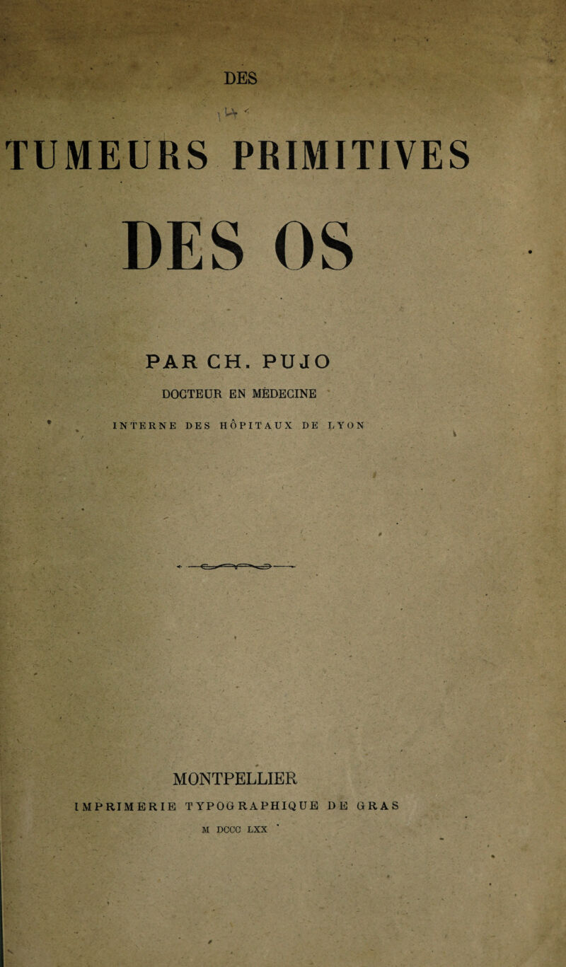 ’,u' TUMEURS PRIMITIVES OS * • PAR CH. PUJO 5 CV • - ‘V ■ ‘ ' . I * , DOCTEUR EN MÉDECINE INTERNE DES HOPITAUX DE LYON MONTPELLIER IMPRIMERIE TYPOGRAPHIQUE DE GRAS