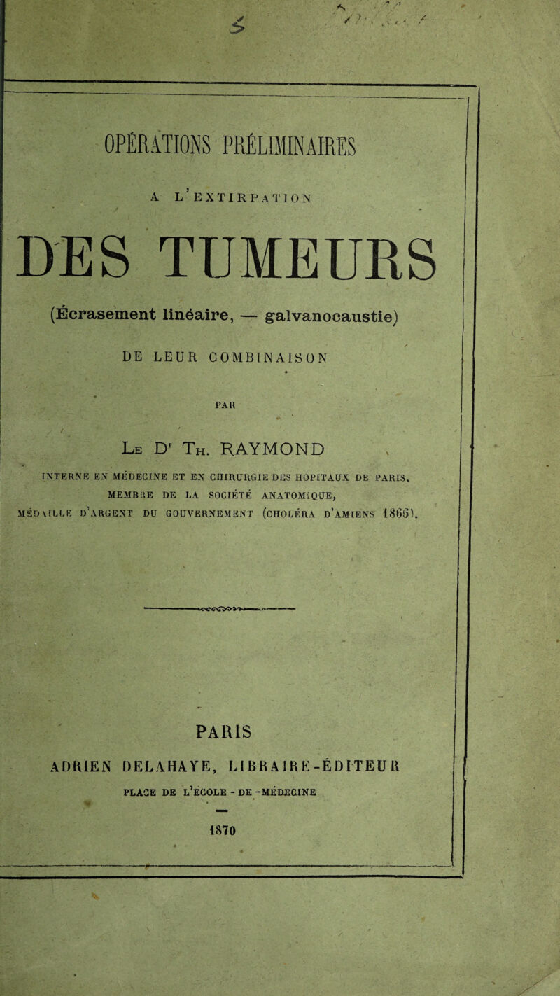 A L EXTIRPATION DES TUMEURS (Écrasement linéaire, — galvanocaustie) DE LEUR COMBINAISON PAR Le Dr Th. RAYMOND if. * ■ - v ' INTERNE EN MÉDECINE ET EN CHIRURGIE DES HOPITAUX DE PARIS, MEMBRE DE LA SOCIÉTÉ ANATOMIQUE, MED VILLE D’ARGENT DU GOUVERNEMENT (CHOLÉRA D’AMIENS 1860L HCWÏ>S'»- PARIS ADRIEN ÜELAHAYE, L1BRA1KE-ÉDITEU H PLACE DE L’ECOLE - DE -MÉDECINE 1870