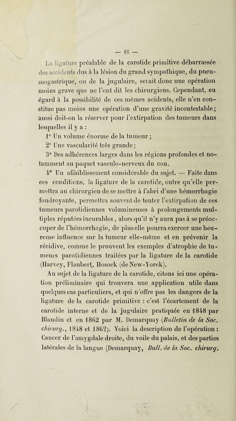 La ligature préalable de la carotide primitive débarrassée des accidents dus à la lésion du grand sympathique, du pneu¬ mogastrique, ou de la jugulaire, serait donc une opération moins grave que ne l’ont dit les chirurgiens. Cependant, eu égard à la possibilité de ces mêmes acidents, elle n’en con¬ stitue pas moins une opération d’une gravité incontestable ; aussi doit-on la réserver pour l’extirpation des tumeurs dans lesquelles il y a : 1° Un volume énorme delà tumeur ; 2° Une vascularité très grande; 3° Des adhérences larges dans les régions profondes et no¬ tamment au paquet vasculo-nerveux du cou. 4° Un affaiblissement considérable du sujet. — Faite dans ces conditions, la ligature de la carolide, outre qu’elle per¬ mettra au chirurgien de se mettre à l’abri d’une hémorrhagie foudroyante, permettra souvent de tenter l’extirpation de ces tumeurs parotidiennes volumineuses à prolongements mul¬ tiples réputées incurables , alors qu’il n’y aura pas à se préoc¬ cuper de l’hémorrhagie, de plus elle pourra exercer une heu¬ reuse influence sur la tumeur elle-même et en prévenir la récidive, comme le prouvent les exemples d’atrophie de tu¬ meurs parotidiennes traitées par la ligature de la carotide (Harvey, Flaubert, Hosock (deNew-Yorck). Au sujet de la ligature de la carotide, citons ici une opéra¬ tion préliminaire qui trouvera une application utile dans quelques cas parliculiers, et qui n’offre pas les dangers de la ligature de la carotide primitive : c’est l’écartement de la carotide interne et de la jugulaire pratiquée en 1848 par Blandin et en 1862 par M. Demarquay (.Bulletin de la Soc. chirurg., 1848 et 1862). Voici la description de l’opération : Cancer de l’amygdale droite, du voile du palais, et des parties latérales de la langue (Demarquay, Bull, de la Soc. chirurg.