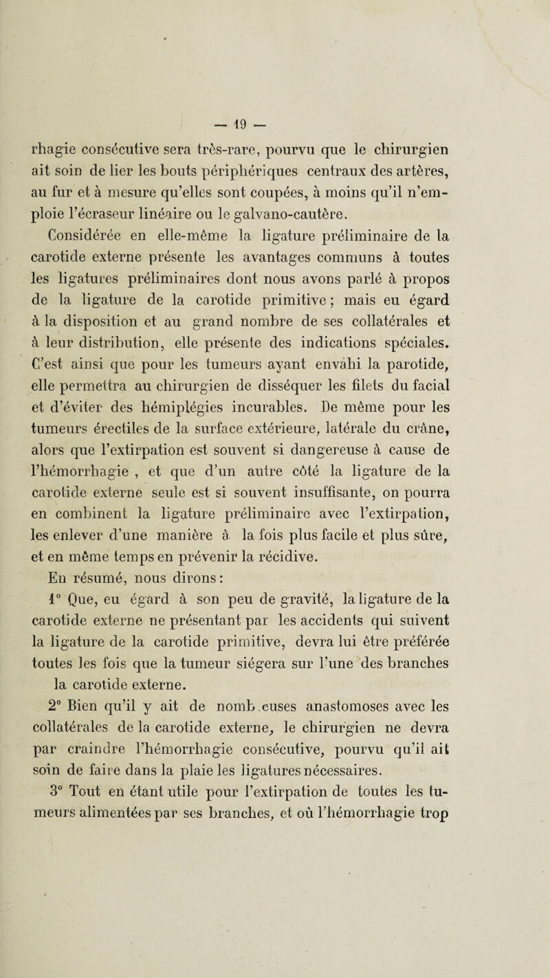 rhagie consécutive sera très-rare, pourvu que le chirurgien ait soin de lier les bouts périphériques centraux des artères, au fur et à mesure qu’elles sont coupées, à moins qu’il n’em¬ ploie l’écraseur linéaire ou le galvano-cautère. Considérée en elle-même la ligature préliminaire de la carotide externe présente les avantages communs à toutes les ligatures préliminaires dont nous avons parlé à propos de la ligature de la carotide primitive ; mais eu égard à la disposition et au grand nombre de ses collatérales et à leur distribution, elle présente des indications spéciales. C’est ainsi que pour les tumeurs ayant envahi la parotide, elle permettra au chirurgien de disséquer les filets du facial et d’éviter des hémiplégies incurables. De même pour les tumeurs érectiles de la surface extérieure, latérale du crâne, alors que l’extirpation est souvent si dangereuse à cause de l’hémorrhagie , et que d’un autre côté la ligature de la carotide externe seule est si souvent insuffisante, on pourra en combinent la ligature préliminaire avec l’extirpation, les enlever d’une manière à la fois plus facile et plus sûre, et en même temps en prévenir la récidive. En résumé, nous dirons : 1° Que, eu égard à son peu de gravité, la ligature de la carotide externe ne présentant par les accidents qui suivent la ligature de la carotide primitive, devra lui être préférée toutes les fois que la tumeur siégera sur l’une des branches la carotide externe. 2° Bien qu’il y ait de nomb .euses anastomoses avec les collatérales de la carotide externe, le chirurgien ne devra par craindre l’hémorrhagie consécutive, pourvu qu’il ait soin de faire dans la plaie les ligatures nécessaires. 3° Tout en étant utile pour l’extirpation de toutes les tu¬ meurs alimentées par ses branches, et où l’hémorrhagie trop