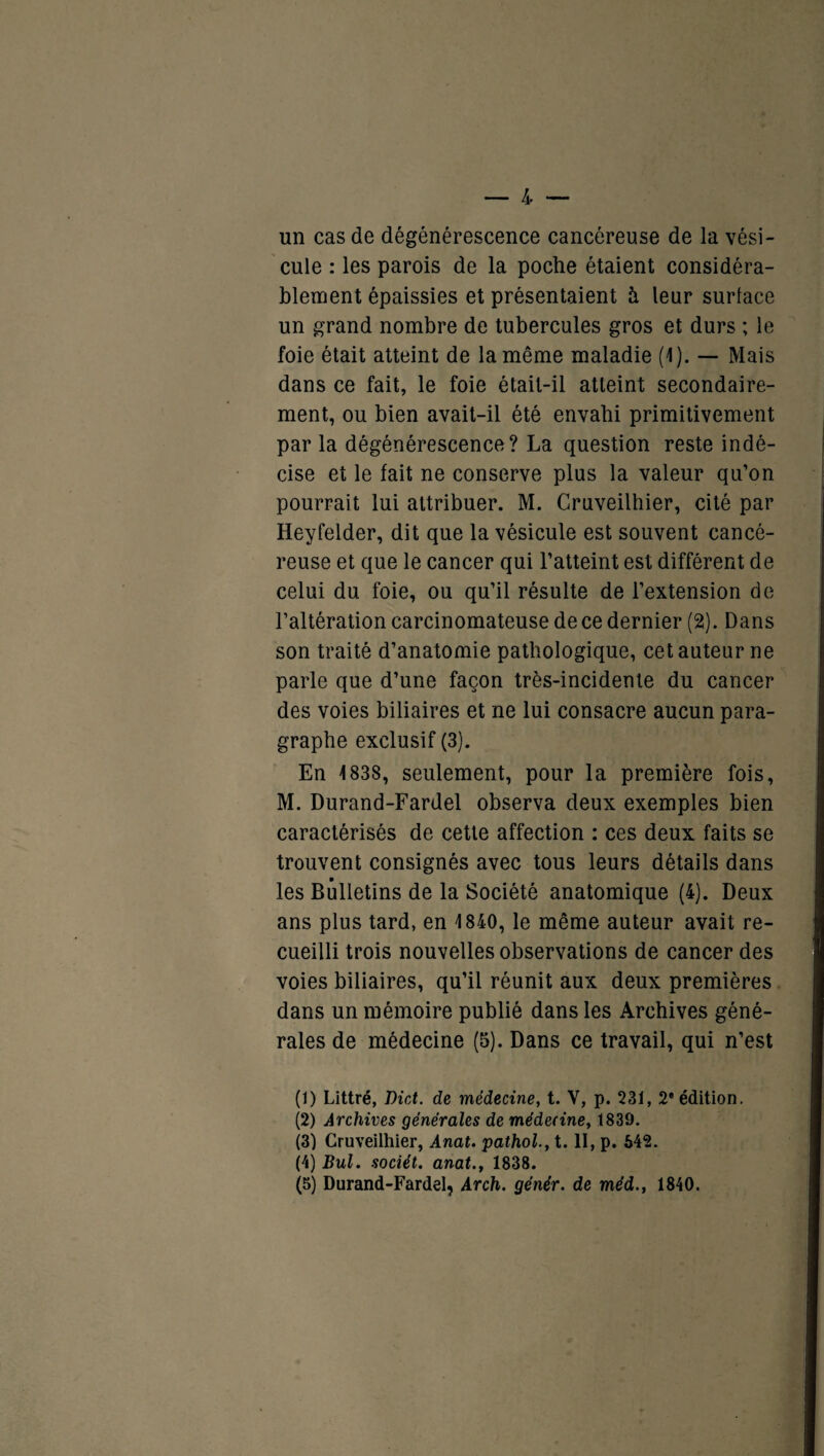 un cas de dégénérescence cancéreuse de la vési¬ cule : les parois de la poche étaient considéra¬ blement épaissies et présentaient à leur surlace un grand nombre de tubercules gros et durs ; le foie était atteint de la même maladie (1). — Mais dans ce fait, le foie était-il atteint secondaire¬ ment, ou bien avait-il été envahi primitivement par la dégénérescence? La question reste indé¬ cise et le fait ne conserve plus la valeur qu’on pourrait lui attribuer. M. Cruveilhier, cité par Heyfelder, dit que la vésicule est souvent cancé¬ reuse et que le cancer qui l’atteint est différent de celui du foie, ou qu’il résulte de l’extension de l’altération carcinomateuse de ce dernier (2). Dans son traité d’anatomie pathologique, cet auteur ne parle que d’une façon très-incidente du cancer des voies biliaires et ne lui consacre aucun para¬ graphe exclusif (3). En 1838, seulement, pour la première fois, M. Durand-Fardel observa deux exemples bien caractérisés de cette affection : ces deux faits se trouvent consignés avec tous leurs détails dans les Bulletins de la Société anatomique (4). Deux ans plus tard, en 1840, le même auteur avait re¬ cueilli trois nouvelles observations de cancer des voies biliaires, qu’il réunit aux deux premières dans un mémoire publié dans les Archives géné¬ rales de médecine (5). Dans ce travail, qui n’est (1) Littré, Dût. de médecine, t. V, p. 231, 2 édition. (2) Archives générales de médecine, 1839. (3) Cruveilhier, Anat. pathol., t. II, p. 642. (4) Bul. sociét. anat., 1838. (5) Durand-Fardel, Arch. génér. de méd., 1840.