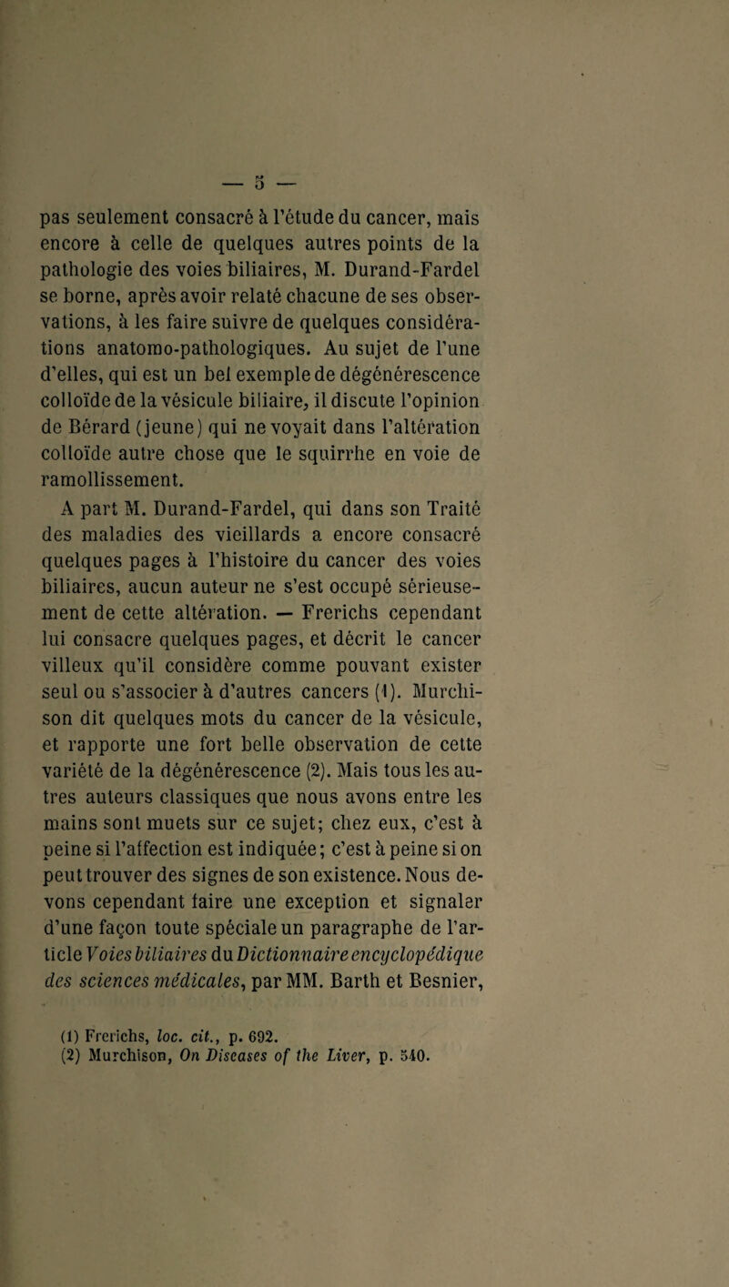 pas seulement consacré à l’étude du cancer, mais encore à celle de quelques autres points de la pathologie des voies biliaires, M. Durand-Fardel se borne, après avoir relaté chacune de ses obser¬ vations, à les faire suivre de quelques considéra¬ tions anatomo-pathologiques. Au sujet de l’une d’elles, qui est un bel exemple de dégénérescence colloïde de la vésicule biliaire, il discute l’opinion de Bérard (jeune) qui ne voyait dans l’altération colloïde autre chose que le squirrhe en voie de ramollissement. A part M. Durand-Fardel, qui dans son Traité des maladies des vieillards a encore consacré quelques pages à l’histoire du cancer des voies biliaires, aucun auteur ne s’est occupé sérieuse¬ ment de cette altération. — Frerichs cependant lui consacre quelques pages, et décrit le cancer villeux qu’il considère comme pouvant exister seul ou s’associer à d’autres cancers (1). Murclii- son dit quelques mots du cancer de la vésicule, et rapporte une fort belle observation de cette variété de la dégénérescence (2). Mais tous les au¬ tres auteurs classiques que nous avons entre les mains sont muets sur ce sujet; chez eux, c’est à peine si l’affection est indiquée ; c’est à peine si on peut trouver des signes de son existence. Nous de¬ vons cependant faire une exception et signaler d’une façon toute spéciale un paragraphe de l’ar¬ ticle Voies biliaires dxiDictionnaire encyclopédique des sciences médicales, par MM. Barth et Besnier, (1) Frerichs, loc. cit., p. 692. (2) Murchison, On Discases of the Liver, p. 540.