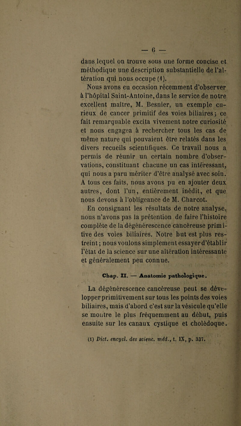 dans lequel on trouve sous une forme concise et méthodique une description substantielle de l’al¬ tération qui nous occupe (1). Nous avons eu occasion récemment d’observer à l’hôpital Saint-Antoine, dans le service de notre excellent maître, M. Besnier, un exemple cu¬ rieux de cancer primitif des voies biliaires; ce fait remarquable excita vivement notre curiosité et nous engagea à rechercher tous les cas de même nature qui pouvaient être relatés dans les divers recueils scientifiques. Ce travail nous a permis de réunir un certain nombre d’obser¬ vations, constituant chacune un cas intéressant, qui nous a paru mériter d’être analysé avec soin. A tous ces faits, nous avons pu en ajouter deux autres, dont l’un, entièrement inédit, et que nous devons à l’obligeance de M. Charcot. En consignant les résultats de notre analyse, nous n’avons pas la prétention de faire l’histoire complète de la dégénérescence cancéreuse primi¬ tive des voies biliaires. Notre but est plus res¬ treint ; nous voulons simplement essayer d’établir l’état de la science sur une altération intéressante et généralement peu connue. Chap. II. — Anatomie pathologique. La dégénérescence cancéreuse peut se déve¬ lopper primitivement sur tous les points des voies biliaires, mais d’abord c’est sur la vésicule qu’elle se montre le plus fréquemment au début, puis ensuite sur les canaux cystique et cholédoque. (1) Dict. encycl. des scienc. méd., t. IX, p. 337.