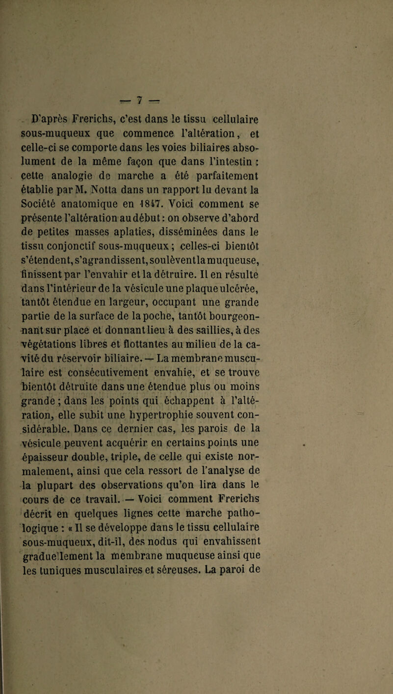 D’après Frerichs, c’est dans le tissu cellulaire sous-muqueux que commence l’altération, et celle-ci se comporte dans les voies biliaires abso¬ lument de la même façon que dans l’intestin : cette analogie de marche a été parfaitement établie par M. Notta dans un rapport lu devant la Société anatomique en 1847. Voici comment se présente l’altération au début : on observe d’abord de petites masses aplaties, disséminées dans le tissu conjonctif sous-muqueux ; celles-ci bientôt s’étendent, s’agrandissent, soulèventlamuqueuse, finissent par l’envahir et la détruire. Il en résulte dans l’intérieur de la vésicule une plaque ulcérée, tantôt étendue en largeur, occupant une grande partie de la surface de la poche, tantôt bourgeon¬ nant sur place et donnant lieu à des saillies, à des végétations libres et flottantes au milieu de la ca¬ vité du réservoir biliaire. — La membrane muscu¬ laire est consécutivement envahie, et se trouve bientôt détruite dans une étendue plus ou moins grande ; dans les points qui échappent à l’alté¬ ration^ elle subit une hypertrophie souvent con¬ sidérable. Dans ce dernier cas, les parois de la vésicule peuvent acquérir en certains points une épaisseur double, triple, de celle qui existe nor¬ malement, ainsi que cela ressort de l’analyse de la plupart des observations qu’on lira dans le cours de ce travail. — Voici comment Frerichs décrit en quelques lignes cette marche patho¬ logique : « Il se développe dans le tissu cellulaire sous-muqueux, dit-il, des nodus qui envahissent graduellement la membrane muqueuse ainsi que les tuniques musculaires et séreuses. La paroi de