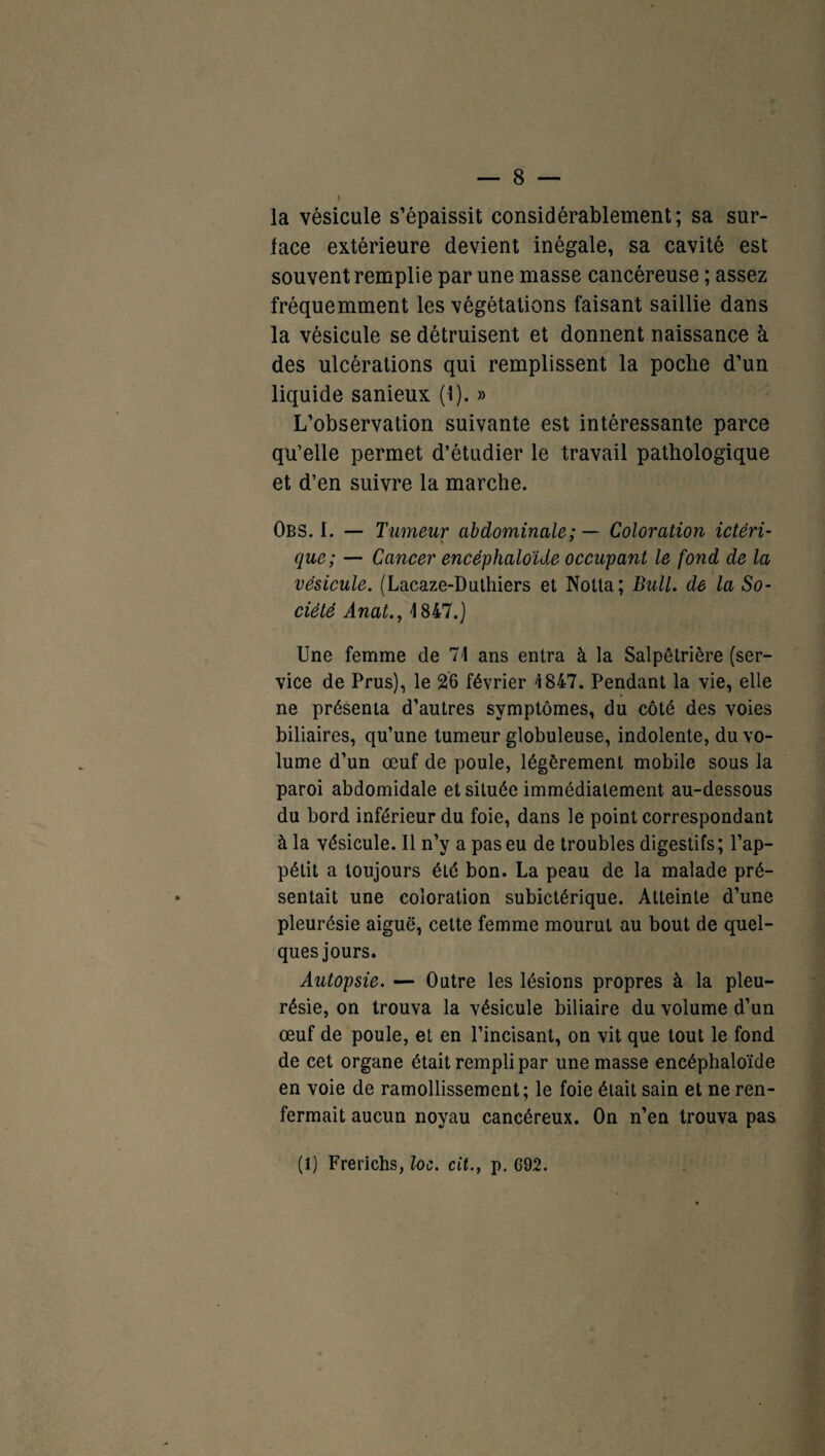 la vésicule s’épaissit considérablement; sa sur¬ face extérieure devient inégale, sa cavité est souvent remplie par une masse cancéreuse ; assez fréquemment les végétations faisant saillie dans la vésicule se détruisent et donnent naissance à des ulcérations qui remplissent la poche d’un liquide sanieux (•!). » L’observation suivante est intéressante parce qu’elle permet d’étudier le travail pathologique et d’en suivre la marche. Obs. 1. — Tumeur abdominale: — Coloration ictèri- * que; — Cancer encéphaloïde occupant le fond de la vésicule. (Lacaze-Duthiers et Notta; Bull, de la So¬ ciété Anat., 1847.) Une femme de 71 ans entra à la Salpêtrière (ser¬ vice de Prus), le 26 février 1847. Pendant la vie, elle ne présenta d’autres symptômes, du côté des voies biliaires, qu’une tumeur globuleuse, indolente, du vo¬ lume d’un œuf de poule, légèrement mobile sous la paroi abdomidale et située immédiatement au-dessous du bord inférieur du foie, dans le point correspondant à la vésicule. Il n’y a pas eu de troubles digestifs; l’ap¬ pétit a toujours été bon. La peau de la malade pré¬ sentait une coloration subictérique. Atteinte d’une pleurésie aiguë, cette femme mourut au bout de quel¬ ques jours. Autopsie. — Outre les lésions propres à la pleu¬ résie, on trouva la vésicule biliaire du volume d’un œuf de poule, et en l’incisant, on vit que tout le fond de cet organe était rempli par une masse encéphaloïde en voie de ramollissement; le foie était sain et ne ren¬ fermait aucun noyau cancéreux. On n’en trouva pas (1) Frerichs, loc. cit., p. 692.
