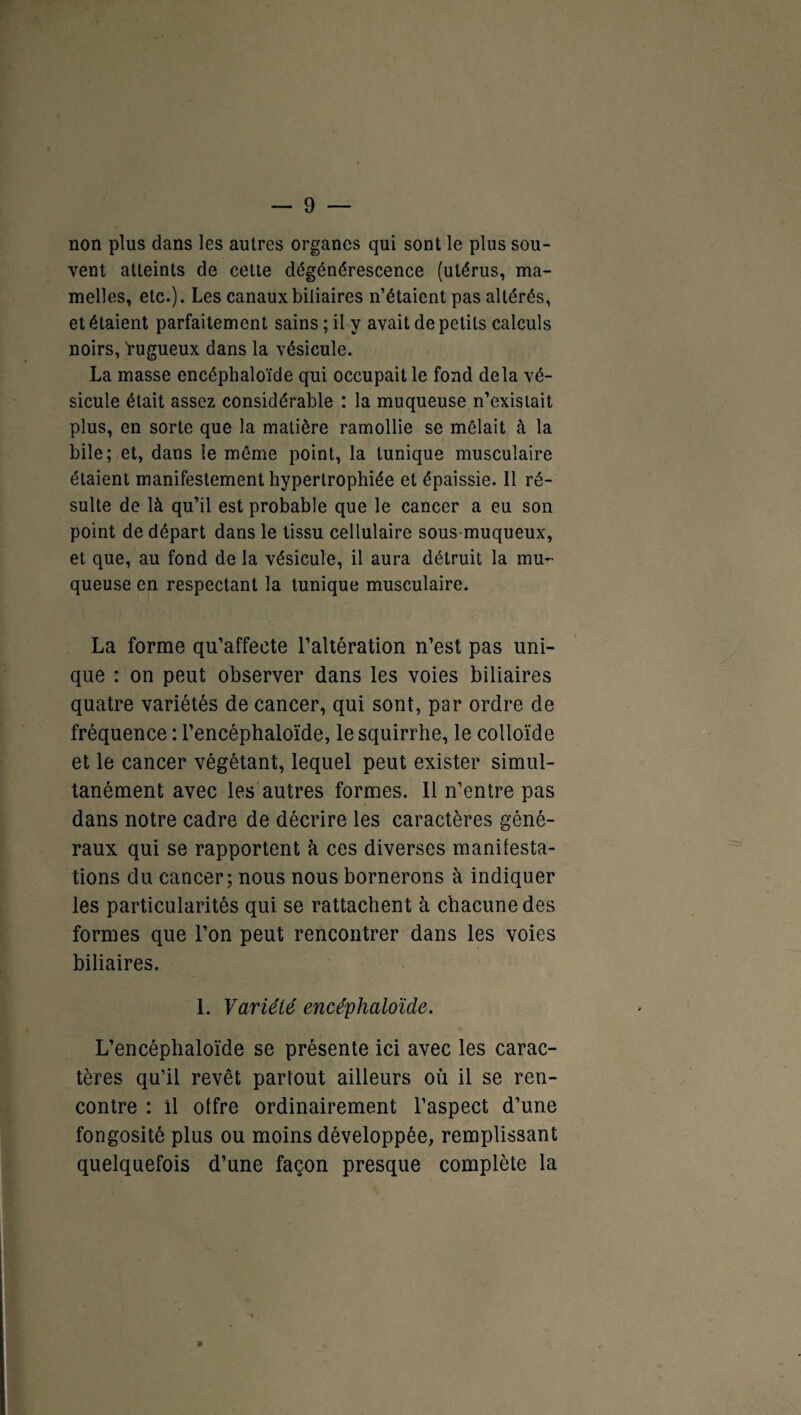 non plus dans les autres organes qui sont le plus sou¬ vent atteints de cette dégénérescence (utérus, ma¬ melles, etc.). Les canaux biliaires n’étaient pas altérés, et étaient parfaitement sains ; il y avait de petits calculs noirs, rugueux dans la vésicule. La masse encéphaloïde qui occupait le fond delà vé¬ sicule était assez considérable : la muqueuse n’existait plus, en sorte que la matière ramollie se mêlait à la bile; et, dans le même point, la tunique musculaire étaient manifestement hypertrophiée et épaissie. 11 ré¬ sulte de là qu’il est probable que le cancer a eu son point de départ dans le tissu cellulaire sous-muqueux, et que, au fond de la vésicule, il aura détruit la mu¬ queuse en respectant la tunique musculaire. La forme qu’affecte l’altération n’est pas uni¬ que : on peut observer dans les voies biliaires quatre variétés de cancer, qui sont, par ordre de fréquence : l’encéphaloïde, le squirrhe, le colloïde et le cancer végétant, lequel peut exister simul¬ tanément avec les autres formes. Il n’entre pas dans notre cadre de décrire les caractères géné¬ raux qui se rapportent à ces diverses manifesta¬ tions du cancer; nous nous bornerons à indiquer les particularités qui se rattachent à chacune des formes que l’on peut rencontrer dans les voies biliaires. 1. Variété encéphaloïde. L’encéphaloïde se présente ici avec les carac¬ tères qu’il revêt partout ailleurs où il se ren¬ contre : il offre ordinairement l’aspect d’une fongosité plus ou moins développée, remplissant quelquefois d’une façon presque complète la