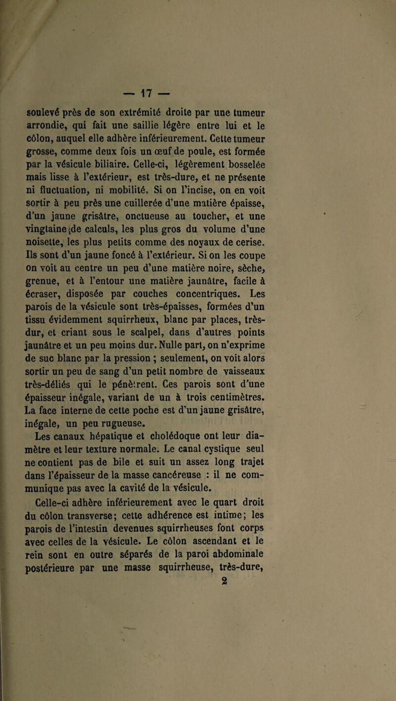 soulevé près de son extrémité droite par une tumeur arrondie, qui fait une saillie légère entre lui et le côlon, auquel elle adhère inférieurement. Cette tumeur grosse, comme deux fois un œuf de poule, est formée par la vésicule biliaire. Celle-ci, légèrement bosselée mais lisse à l’extérieur, est très-dure, et ne présente ni fluctuation, ni mobilité» Si on l’incise, on en voit sortir à peu près une cuillerée d’une matière épaisse, d’un jaune grisâtre, onctueuse au toucher, et une vingtaine jde calculs, les plus gros du volume d’une noisette, les plus petits comme des noyaux de cerise. Ils sont d’un jaune foncé à l’extérieur. Si on les coupe on voit au centre un peu d’une matière noire, sèche, grenue, et à l’entour une matière jaunâtre, facile à écraser, disposée par couches concentriques. Les parois de la vésicule sont très-épaisses, formées d’un tissu évidemment squirrheux, blanc par places, très- dur, et criant sous le scalpel, dans d’autres points jaunâtre et un peu moins dur. Nulle part, on n’exprime de suc blanc par la pression ; seulement, on voit alors sortir un peu de sang d’un petit nombre de vaisseaux très-déliés qui le pénèlrent. Ces parois sont d’une épaisseur inégale, variant de un à trois centimètres. La face interne de cette poche est d’un jaune grisâtre, inégale, un peu rugueuse. Les canaux hépatique et cholédoque ont leur dia¬ mètre et leur texture normale. Le canal cystique seul ne contient pas de bile et suit un assez long trajet dans l’épaisseur de la masse cancéreuse : il ne com¬ munique pas avec la cavité de la vésicule. Celle-ci adhère inférieurement avec le quart droit du côlon transverse; cette adhérence est intime; les parois de l’intestin devenues squirrheuses font corps avec celles de la vésicule. Le côlon ascendant et le rein sont en outre séparés de la paroi abdominale postérieure par une masse squirrheuse, très-dure, 2