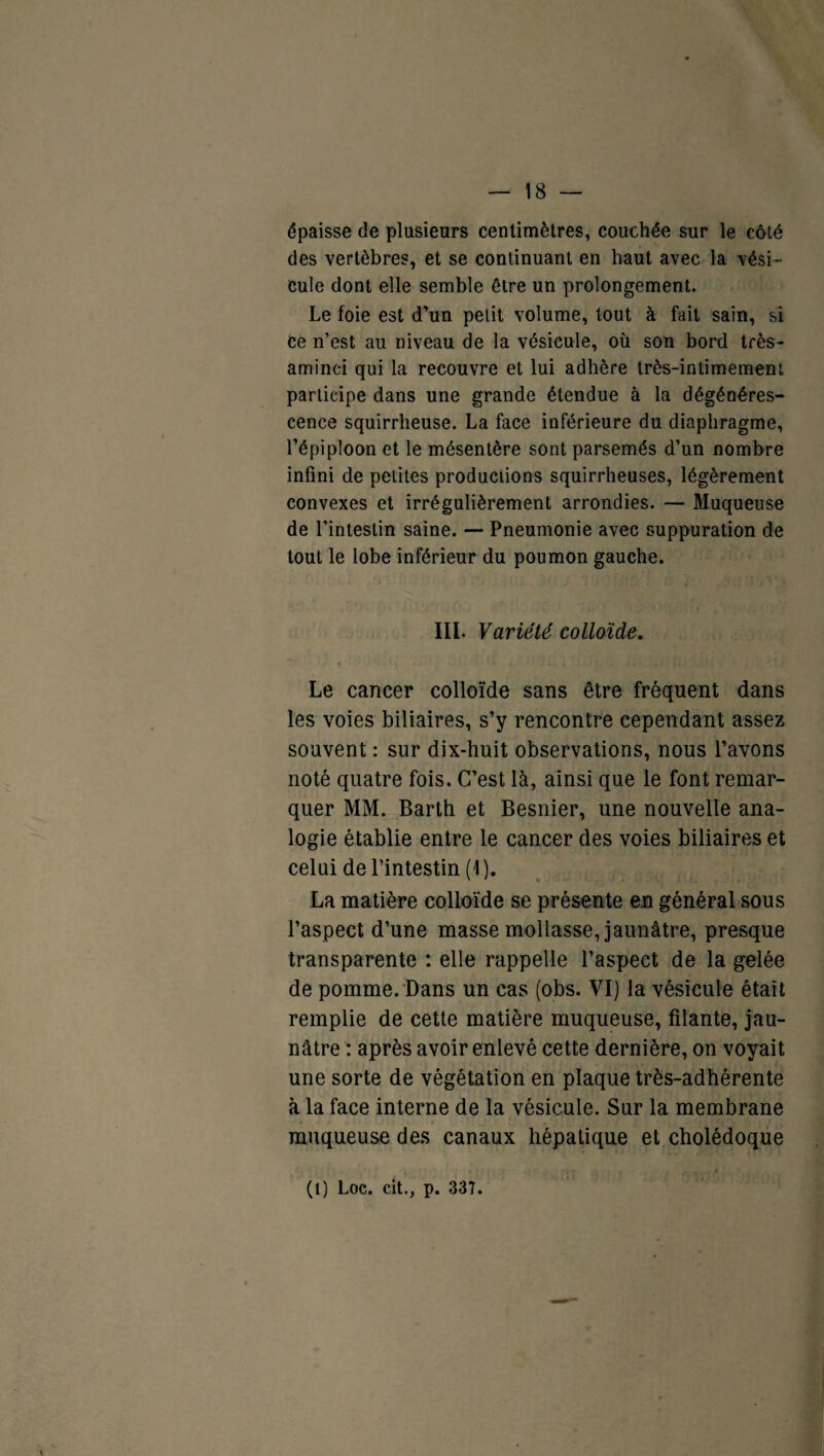 épaisse de plusieurs centimètres, couchée sur le côté des vertèbres, et se continuant en haut avec la vési¬ cule dont elle semble être un prolongement. Le foie est d’un petit volume, tout à fait sain, si Ce n’est au niveau de la vésicule, où son bord très- aminci qui la recouvre et lui adhère très-intimement participe dans une grande étendue à la dégénéres¬ cence squirrheuse. La face inférieure du diaphragme, l’épiploon et le mésentère sont parsemés d’un nombre infini de petites productions squirrheuses, légèrement convexes et irrégulièrement arrondies. — Muqueuse de l’intestin saine. — Pneumonie avec suppuration de tout le lobe inférieur du poumon gauche. III. Variété colloïde. Le cancer colloïde sans être fréquent dans les voies biliaires, s’y rencontre cependant assez souvent : sur dix-huit observations, nous l’avons noté quatre fois. C’est là, ainsi que le font remar¬ quer MM. Barth et Besnier, une nouvelle ana¬ logie établie entre le cancer des voies biliaires et celui de l’intestin (1). La matière colloïde se présente en général sous l’aspect d’une masse mollasse, jaunâtre, presque transparente : elle rappelle l’aspect de la gelée de pomme. Dans un cas (obs. VI) la vésicule était remplie de cette matière muqueuse, filante, jau¬ nâtre : après avoir enlevé cette dernière, on voyait une sorte de végétation en plaque très-adhérente à la face interne de la vésicule. Sur la membrane muqueuse des canaux hépatique et cholédoque (1) Loc. cit., p. 337.