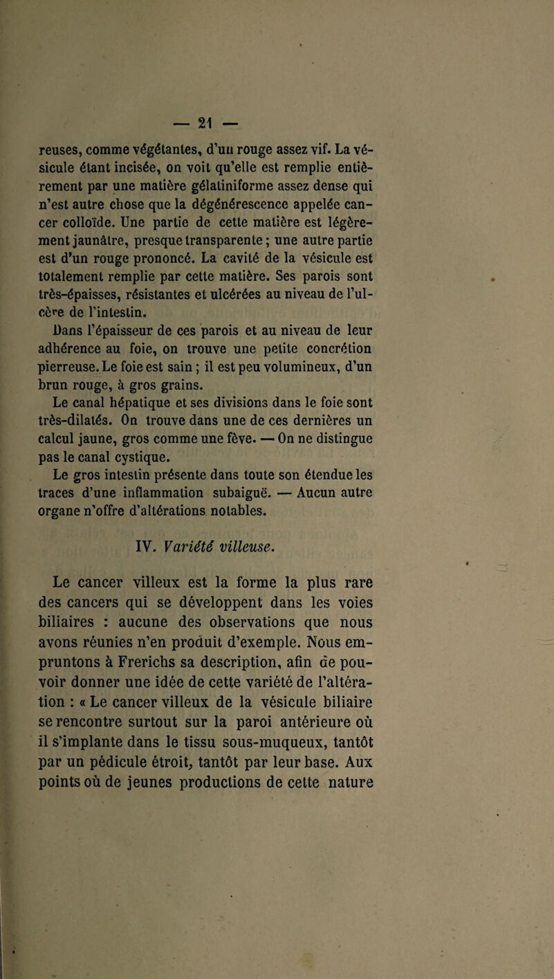 reuses, comme végétantes, d’uu rouge assez vif. La vé¬ sicule étant incisée, on voit qu’elle est remplie entiè¬ rement par une matière gélatiniforme assez dense qui n’est autre chose que la dégénérescence appelée can¬ cer colloïde. Une partie de cette matière est légère¬ ment jaunâtre, presque transparente ; une autre partie est d’un rouge prononcé. La cavité de la vésicule est totalement remplie par cette matière. Ses parois sont très-épaisses, résistantes et ulcérées au niveau de l’ul- cère de l’intestin. Dans l’épaisseur de ces parois et au niveau de leur adhérence au foie, on trouve une petite concrétion pierreuse. Le foie est sain; il est peu volumineux, d’un brun rouge, à gros grains. Le canal hépatique et ses divisions dans le foie sont très-dilalés. On trouve dans une de ces dernières un calcul jaune, gros comme une fève. — On ne distingue pas le canal cystique. Le gros intestin présente dans toute son étendue les traces d’une inflammation subaiguë. — Aucun autre organe n’offre d’altérations notables. IV. Variété villeuse. Le cancer villeux est la forme la plus rare des cancers qui se développent dans les voies biliaires : aucune des observations que nous avons réunies n’en produit d’exemple. Nous em¬ pruntons à Frericbs sa description, afin de pou¬ voir donner une idée de cette variété de l’altéra¬ tion : « Le cancer villeux de la vésicule biliaire se rencontre surtout sur la paroi antérieure où il s’implante dans le tissu sous-muqueux, tantôt par un pédicule étroit, tantôt par leur base. Aux points où de jeunes productions de cette nature