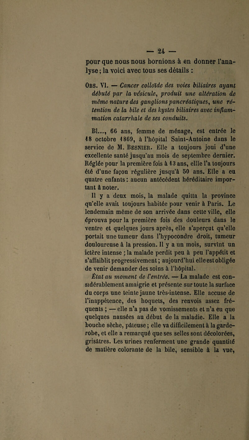 pour que nous nous bornions à en donner l’ana¬ lyse ; la voici avec tous ses détails : Obs. VI. — Cancer colloïde des voies biliaires ayant débuté par la vésicule, produit une altération de même nature des ganglions pancréatiques, une ré¬ tention de la bile et des kystes biliaires avec inflam¬ mation catarrhale de ses conduits. Bl..., 66 ans, femme de ménage, est entrée le 48 octobre 4 869, à l’hôpital Saint-Antoine dans le service de M. Besnier. Elle a toujours joui d’une excellente santé jusqu’au mois de septembre dernier. Réglée pour la première fois à \ 3 ans, ellle l’a toujours été d’une façon régulière jusqu’à 50 ans. Elle a eu quatre enfants : aucun antécédent héréditaire impor¬ tant à noter. Il y a deux mois, la malade quitta la province qu’elle avait toujours habitée pour venir à Paris. Le lendemain même de son arrivée dans cette ville, elle éprouva pour la première fois des douleurs dans le ventre et quelques jours après, elle s’aperçut qu’elle portait une tumeur dans l’hypocondre droit, tumeur douloureuse à la pression. Il y a un mois, survînt un ictère intense ; la malade perdit peu à peu l’appétit et s’affaiblit progressivement ; aujourd’hui elle est obligée de venir demander des soins à l’hôpital. État au moment de Ventrée. — La malade est con¬ sidérablement amaigrie et présente sur toute la surface du corps une teinte jaune très-intense. Elle accuse de l’inappétence, des hoquets, des renvois assez fré¬ quents ; — elle n’a pas de vomissements et n’a eu que quelques nausées au début de la maladie. Elle a la bouche sèche, pâteuse ; elle va difficilement à la garde- robe, et elle a remarqué que ses selles sont décolorées, grisâtres. Les urines renferment une grande quantité de matière colorante de la bile, sensible à la vue,