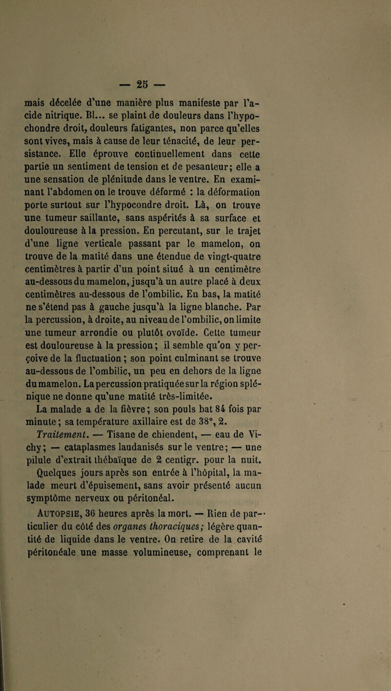 mais décelée d’une manière plus manifeste par l’a¬ cide nitrique. Bl... se plaint de douleurs dans l’hypo- chondre droit, douleurs fatigantes, non parce qu’elles sont vives, mais à cause de leur ténacité, de leur per¬ sistance. Elle éprouve continuellement dans cette partie un sentiment de tension et de pesanteur; elle a une sensation de plénitude dans le ventre. En exami¬ nant l’abdomen on le trouve déformé : la déformation porte surtout sur l’hypocondre droit. Là, on trouve une tumeur saillante, sans aspérités à sa surface et douloureuse à la pression. En percutant, sur le trajet d’une ligne verticale passant par le mamelon, on trouve de la matité dans une étendue de vingt-quatre centimètres à partir d’un point situé à un centimètre au-dessous du mamelon, jusqu’à un autre placé à deux centimètres au-dessous de l’ombilic. En bas, la matité ne s’étend pas à gauche jusqu’à la ligne blanche. Par la percussion, à droite, au niveau de l’ombilic, on limite une tumeur arrondie ou plutôt ovoïde. Cette tumeur est douloureuse à la pression ; il semble qu’on y per¬ çoive de la fluctuation ; son point culminant se trouve au-dessous de l’ombilic, un peu en dehors de la ligne du mamelon. La percussion pratiquée sur la région splé¬ nique ne donne qu’une matité très-limitée. La malade a de la fièvre; son pouls bat 84 fois par minute; sa température axillaire est de 38°, 2. Traitement. — Tisane de chiendent, — eau de Vi¬ chy; — cataplasmes laudanisés sur le ventre; — une pilule d’extrait thébaïque de 2 centigr. pour la nuit. Quelques jours après son entrée à l’hôpital, la ma¬ lade meurt d’épuisement, sans avoir présenté aucun symptôme nerveux ou péritonéal. Autopsie, 36 heures après la mort. — Rien de par-* ticulier du côté des organes thoraciques ; légère quan¬ tité de liquide dans le ventre. On retire de la cavité péritonéale une masse volumineuse, comprenant le