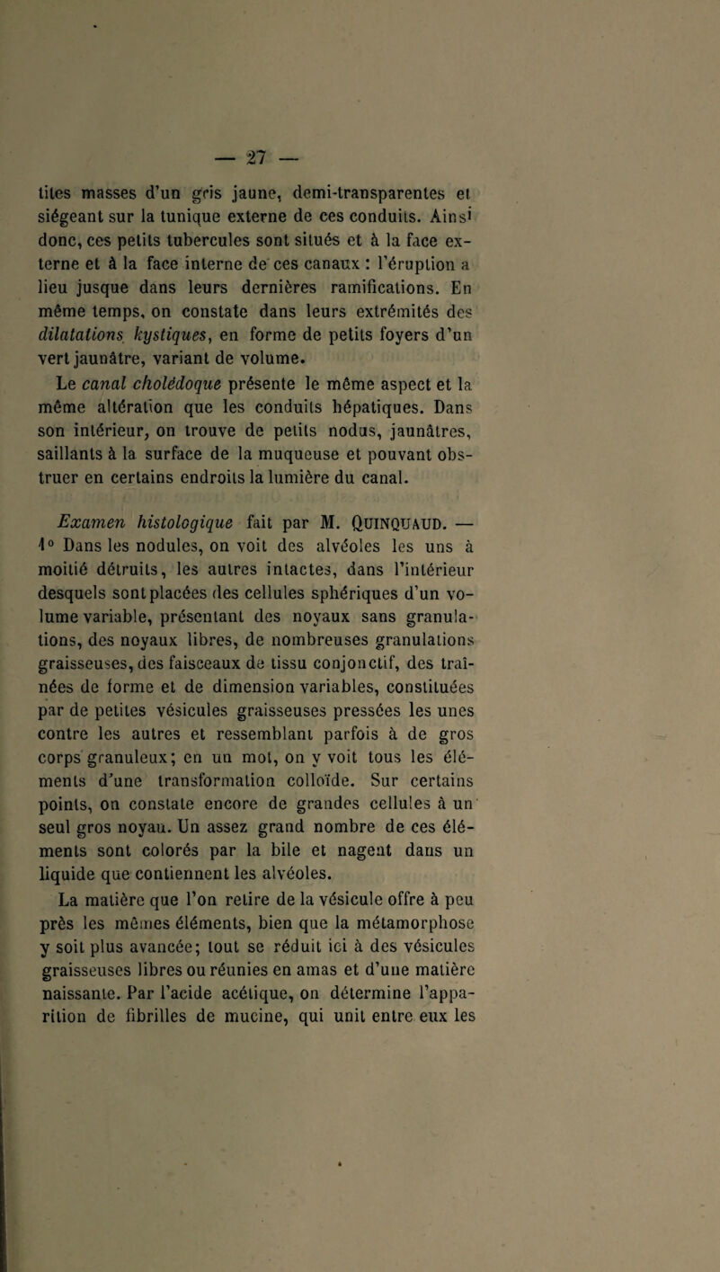 n tites masses d’un gris jaune, demi-transparentes et siégeant sur la tunique externe de ces conduits. Ainsi donc, ces petits tubercules sont situés et à la face ex¬ terne et à la face interne de ces canaux : l’éruption a lieu jusque dans leurs dernières ramifications. En même temps, on constate dans leurs extrémités des dilatations, kystiques, en forme de petits foyers d’un vert jaunâtre, variant de volume. Le canal cholédoque présente le même aspect et la même altération que les conduits hépatiques. Dans son intérieur, on trouve de petits nodus, jaunâtres, saillants à la surface de la muqueuse et pouvant obs¬ truer en certains endroits la lumière du canal. Examen histologique fait par M. Quinquaud. — 1° Dans les nodules, on voit des alvéoles les uns à moitié détruits, les autres intactes, dans l’intérieur desquels sont placées des cellules sphériques d’un vo¬ lume variable, présentant des noyaux sans granula¬ tions, des noyaux libres, de nombreuses granulations graisseuses, des faisceaux de tissu conjonctif, des traî¬ nées de forme et de dimension variables, constituées par de petites vésicules graisseuses pressées les unes contre les autres et ressemblant parfois à de gros corps granuleux ; en un mot, on y voit tous les élé¬ ments d’une transformation colloïde. Sur certains points, on constate encore de grandes cellules à un seul gros noyau. Un assez grand nombre de ces élé¬ ments sont colorés par la bile et nagent dans un liquide que contiennent les alvéoles. La matière que l’on retire de la vésicule offre à peu près les mêmes éléments, bien que la métamorphose y soit plus avancée; tout se réduit ici à des vésicules graisseuses libres ou réunies en amas et d’une matière naissante. Par l’acide acétique, on détermine l’appa¬ rition de fibrilles de mucine, qui unit entre eux les