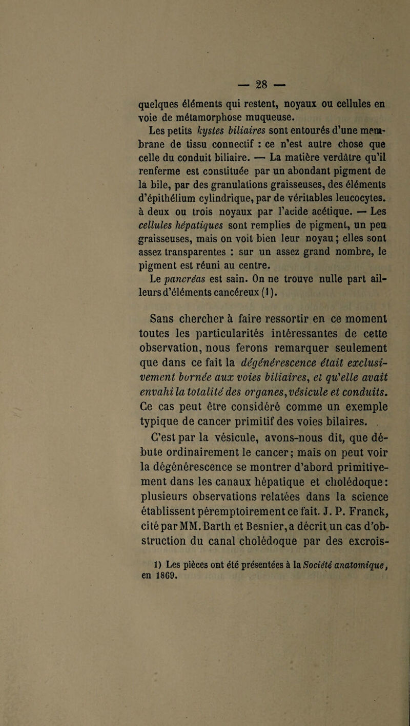 quelques éléments qui restent, noyaux ou cellules en voie de métamorphose muqueuse. Les petits kystes biliaires sont entourés d’une mem¬ brane de tissu connectif : ce n’est autre chose que celle du conduit biliaire. — La matière verdâtre qu’il renferme est constituée par un abondant pigment de la bile, par des granulations graisseuses, des éléments d’épithélium cylindrique, par de véritables leucocytes, à deux ou trois noyaux par l’acide acétique. — Les cellules hépatiques sont remplies de pigment, un peu graisseuses, mais on voit bien leur noyau ; elles sont assez transparentes : sur un assez grand nombre, le pigment est réuni au centre. Le pancréas est sain. On ne trouve nulle part ail¬ leurs d’éléments cancéreux ( I ). Sans chercher à faire ressortir en ce moment toutes les particularités intéressantes de cette observation, nous ferons remarquer seulement que dans ce fait la dégénérescence était exclusi¬ vement bornée aux voies biliaires, et qu'elle avait envahi la totalité des or g ânes, vésicule et conduits. Ce cas peut être considéré comme un exemple typique de cancer primitif des voies bilaires. C’est par la vésicule, avons-nous dit, que dé¬ bute ordinairement le cancer; mais on peut voir la dégénérescence se montrer d’abord primitive¬ ment dans les canaux hépatique et cholédoque: plusieurs observations relatées dans la science établissent péremptoirement ce fait. J. P. Franck, citéparMM.Barlh et Besnier,a décrit un cas d’ob¬ struction du canal cholédoque par des excrois- 1) Les pièces ont été présentées à la Société anatomique. en 18G9.