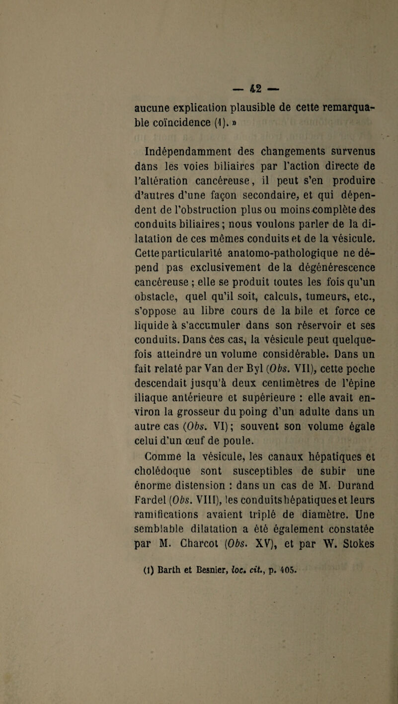 aucune explication plausible de cette remarqua¬ ble coïncidence (1). » Indépendamment des changements survenus dans les voies biliaires par l'action directe de l’altération cancéreuse, il peut s’en produire d’autres d’une façon secondaire, et qui dépen¬ dent de l’obstruction plus ou moins complète des conduits biliaires; nous voulons parler de la di¬ latation de ces mômes conduits et de la vésicule. Cette particularité anatomo-pathologique ne dé¬ pend pas exclusivement de la dégénérescence cancéreuse ; elle se produit toutes les fois qu’un obstacle, quel qu’il soit, calculs, tumeurs, etc., s’oppose au libre cours de la bile et force ce liquide à s’accumuler dans son réservoir et ses conduits. Dans ces cas, la vésicule peut quelque¬ fois atteindre un volume considérable. Dans un fait relaté par Van der Byl (Obs. Vil), cette poche descendait jusqu’à deux centimètres de l’épine iliaque antérieure et supérieure : elle avait en¬ viron la grosseur du poing d’un adulte dans un autre cas (Obs. VI) ; souvent son volume égale celui d’un œuf de poule. Comme la vésicule, les canaux hépatiques et cholédoque sont susceptibles de subir une énorme distension : dans un cas de M. Durand Fardel (Obs. VIII), les conduitshépatiqueset leurs ramifications avaient triplé de diamètre. Une semblable dilatation a été également constatée par M. Charcot (Obs. XV), et par W. Stokes (1) Barth et Besnier, loc. cit., p. 405.