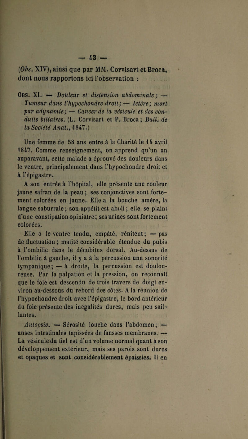 ('Obs. XIV), ainsi que par MM. Corvisart etBroca, dont nous rapportons ici l’observation : Obs. XI. — Douleur et distension abdominale ; — Tumeur dans Thypochondre droit;— Ictère; mort par adynamie; — Cancer de la vésicule et des con¬ duits biliaires. (L. Corvisart et P. Broca ; Bull, de la Société Anat., 1 847.) Une femme de 58 ans entre à la Charité le 14 avril 1847. Comme renseignement, on apprend qu’un an auparavant, cette malade a éprouvé des douleurs dans le ventre, principalement dans Thypochondre droit et à l’épigastre. A son entrée à l’hôpital, elle présente une couleur jaune safran de la peau ; ses conjonctives sont forte¬ ment colorées en jaune. Elle a la bouche amère, la langue saburrale ; son appétit est aboli ; elle se plaint d’une constipation opiniâtre; ses urines sont fortement colorées. Elle a le ventre tendu, empâté, rénitent; —pas de fluctuation ; matité considérable étendue du pubis à l’ombilic dans le décubitus dorsal. Au-dessus de l’ombilic à gauche, il y a à la percussion une sonorité tympanique; — à droite, la percussion est doulou¬ reuse. Par la palpation et la pression, on reconnaît que le foie est descendu de trois travers de doigt en¬ viron au-dessous du rebord des côtes. A la réunion de Thypochondre droit avec l’épigastre, le bord antérieur du foie présente des inégalités dures, mais peu sail¬ lantes. Autopsie. — Sérosité louche dans l’abdomen; — anses intestinales tapissées de fausses membranes. —- La vésicule du fiel est d’un volume normal quant à son développement extérieur, mais ses parois sont dures et opaques et sont considérablement épaissies. Il en