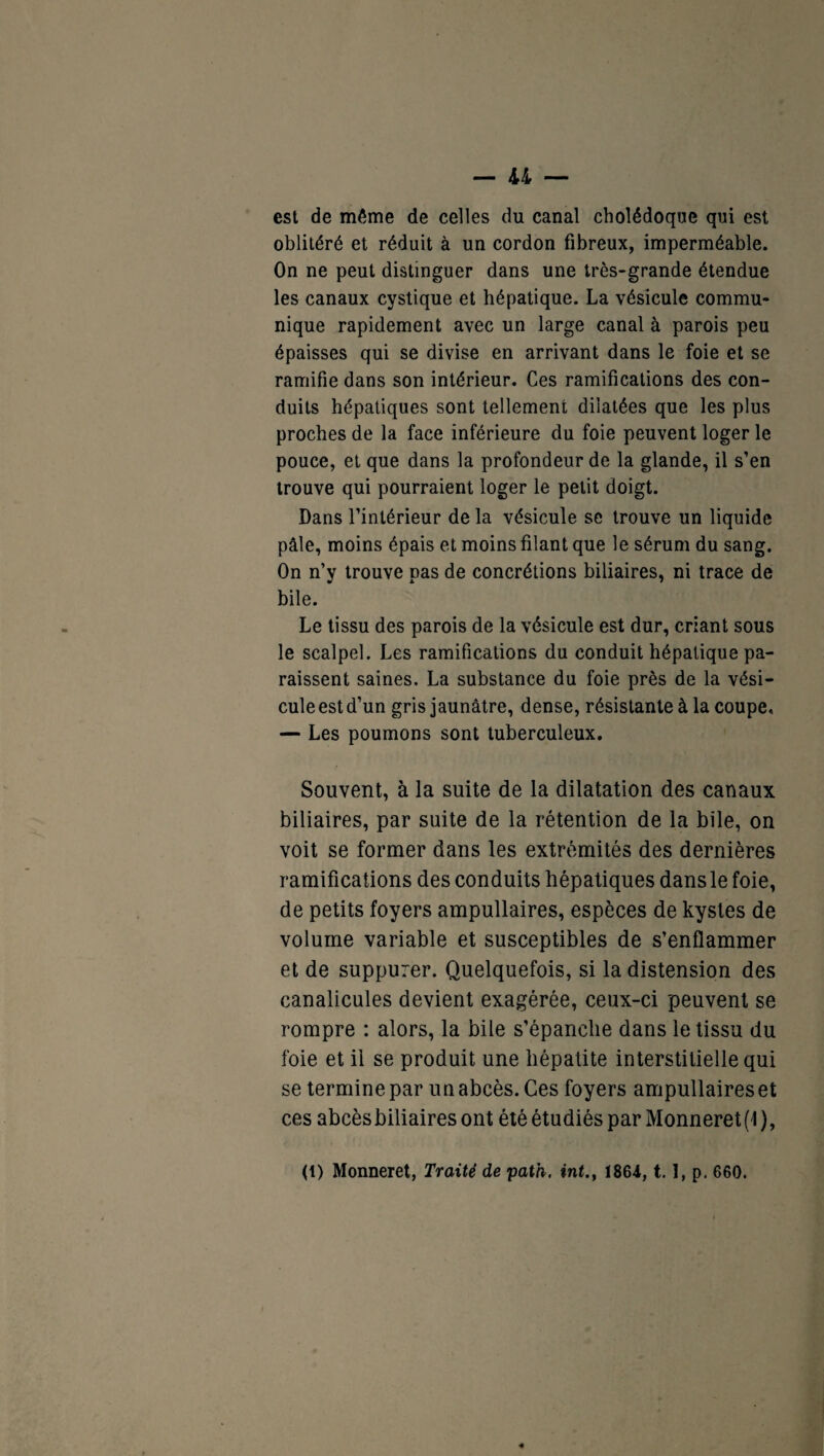 est de même de celles du canal cholédoque qui est oblitéré et réduit à un cordon fibreux, imperméable. On ne peut distinguer dans une très-grande étendue les canaux cystique et hépatique. La vésicule commu¬ nique rapidement avec un large canal à parois peu épaisses qui se divise en arrivant dans le foie et se ramifie dans son intérieur. Ces ramifications des con¬ duits hépatiques sont tellement dilatées que les plus proches de la face inférieure du foie peuvent loger le pouce, et que dans la profondeur de la glande, il s’en trouve qui pourraient loger le petit doigt. Dans l’intérieur de la vésicule se trouve un liquide pâle, moins épais et moins filant que le sérum du sang. On n’y trouve pas de concrétions biliaires, ni trace de bile. Le tissu des parois de la vésicule est dur, criant sous le scalpel. Les ramifications du conduit hépatique pa¬ raissent saines. La substance du foie près de la vési¬ cule est d’un gris jaunâtre, dense, résistante à la coupe, — Les poumons sont tuberculeux. Souvent, à la suite de la dilatation des canaux biliaires, par suite de la rétention de la bile, on voit se former dans les extrémités des dernières ramifications des conduits hépatiques dans le foie, de petits foyers ampullaires, espèces de kystes de volume variable et susceptibles de s’enflammer et de suppurer. Quelquefois, si la distension des canalicules devient exagérée, ceux-ci peuvent se rompre : alors, la bile s’épanche dans le tissu du foie et il se produit une hépatite interstitielle qui se termine par un abcès. Ces foyers ampullaires et ces abcès biliaires ont été étudiés par Monneret (1 ), (t) Monneret, Traité de path. int., 1864,1.1, p. 660.