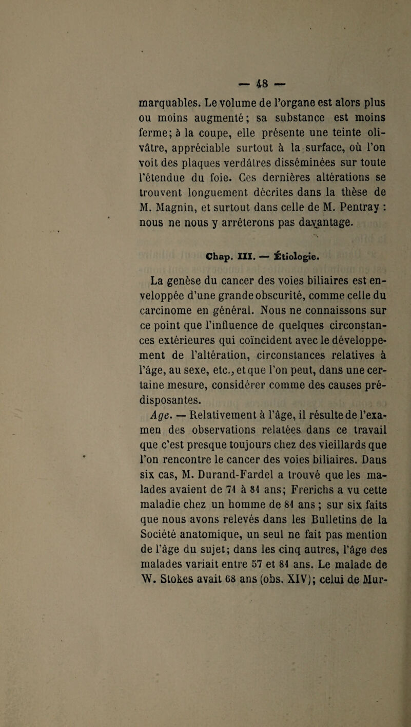 marquables. Le volume de l’organe est alors plus ou moins augmenté; sa substance est moins ferme; à la coupe, elle présente une teinte oli¬ vâtre, appréciable surtout à la surface, où l’on voit des plaques verdâtres disséminées sur toute l’étendue du foie. Ces dernières altérations se trouvent longuement décrites dans la thèse de M. Magnin, et surtout dans celle de M. Pentray : nous ne nous y arrêterons pas davantage. Chap. III. — Etiologie. La genèse du cancer des voies biliaires est en¬ veloppée d’une grande obscurité, comme celle du carcinome en général. Nous ne connaissons sur ce point que l’influence de quelques circonstan¬ ces extérieures qui coïncident avec le développe¬ ment de l’altération, circonstances relatives à l’âge, au sexe, etc., et que l’on peut, dans une cer¬ taine mesure, considérer comme des causes pré¬ disposantes. Age. — Relativement à l’âge, il résulte de l’exa¬ men des observations relatées dans ce travail que c’est presque toujours chez des vieillards que l’on rencontre le cancer des voies biliaires. Dans six cas, M. Durand-Fardel a trouvé que les ma¬ lades avaient de 71 à 81 ans; Frerichs a vu cette maladie chez un homme de 81 ans ; sur six faits que nous avons relevés dans les Bulletins de la Société anatomique, un seul ne fait pas mention de l’âge du sujet; dans les cinq autres, l’âge des malades variait entre 57 et 81 ans. Le malade de W. Slokes avait 68 ans (obs, XIV); celui de Mur-