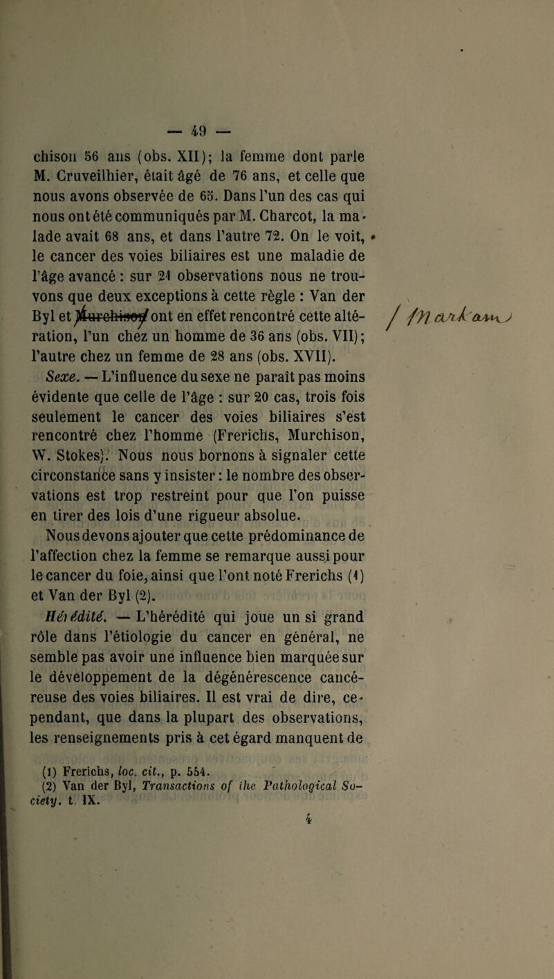 chison 56 ans (obs. XII); la femme dont parle M. Cruveilhier, était âgé de 76 ans, et celle que nous avons observée de 65. Dans l’un des cas qui nous ont été communiqués par M. Charcot, la ma - lade avait 68 ans, et dans l’autre 72. On le voit, • le cancer des voies biliaires est une maladie de l’âge avancé : sur 21 observations nous ne trou¬ vons que deux exceptions à cette règle : Van der By 1 et ont en effet rencontré cette alté- J ffl &/iÀ j ration, l’un chez un homme de 36 ans (obs. VII) ; l’autre chez un femme de 28 ans (obs. XVII). Sexe. — L’influence du sexe ne paraît pas moins évidente que celle de l’âge : sur 20 cas, trois fois seulement le cancer des voies biliaires s’est rencontré chez l’homme (Frerichs, Murchison, W. Stokes). Nous nous bornons à signaler cette circonstance sans y insister : le nombre des obser¬ vations est trop restreint pour que l’on puisse en tirer des lois d’une rigueur absolue. Nous devons ajouter que cette prédominance de l’affection chez la femme se remarque aussi pour le cancer du foie, ainsi que l’ont, noté Frerichs (1) et Van der Byl (2). Héutdité. — L’hérédité qui joue un si grand rôle dans l’étiologie du cancer en général, ne semble pas avoir une influence bien marquée sur le développement de la dégénérescence cancé¬ reuse des voies biliaires. Il est vrai de dire, ce¬ pendant, que dans la plupart des observations, les renseignements pris à cet égard manquent de (1) Frerichs, loc. cit., p. 554. (2) Van der Byl, Transactions of ihe Fathological So¬ ciety. t IX.