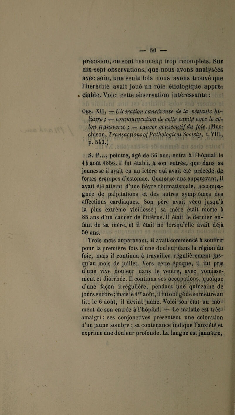 précision, ou sont beaucoup trop incomplets. Sur dix-sept observations, que nous avons analysées avec soin, une seule lois nous avons trouvé que l’hérédité avait joué un rôle étiologique appré- • ciable. Voici cette observation intéressante : Obs. XII, — Ulcération cancéreuse de la vésicule bi¬ liaire ; — communication de celte çavilp avec le cô¬ lon transverse ; — cancer consécutif du foie. (Mur- chison, Transactions of Pathological Society, t. VIII, p. 543.) S. P..., peintre, âgé de 56 ans, entra à l’hôpital le 4 f août 4 856. Il fut établi, à son entrée, que dans sa jeunesse il avait eu un ictère qui avait été précédé de fortes crampes d’estomac. Quatorze ans auparavant, il avait été atteint d’une fièvre rhumatismale, accompa¬ gnée de palpitations et des autres symptômes des affections cardiaques. Son père avait vécu jusqu’à la plus extrême vieillesse; sa mère était morte à 85 ans d’un cancer de l’utérus. Il était le dernier en- T #r fant de sa mère, et il était né lorsqu’elle avait déjà 50 ans. Trois mois auparavant, il avait commencé à souffrir pour la première fois d’une douleur dans la région du foie, mais il continua à travailler régulièrement jus¬ qu’au mois de juillet. Vers cette époque, il fut pris d’une vive douleur dans le ventre, avec vomisse¬ ment et diarrhée. Il continua ses occupations, quoique d’une façon irrégulière, pendant une quinzaine de jours encore ; mais le 4er août, il fut obligé de se mettre au lit; le 6 août, il devint jaune. Voici son état au mo¬ ment de son entrée à l’hôpital. — Le malade est très- amaigri ; ses conjonctives présentent une coloration d’un jaune sombre ; sa contenance indique l’anxiété et exprime une douleur profonde. La langue est jaunâtre,