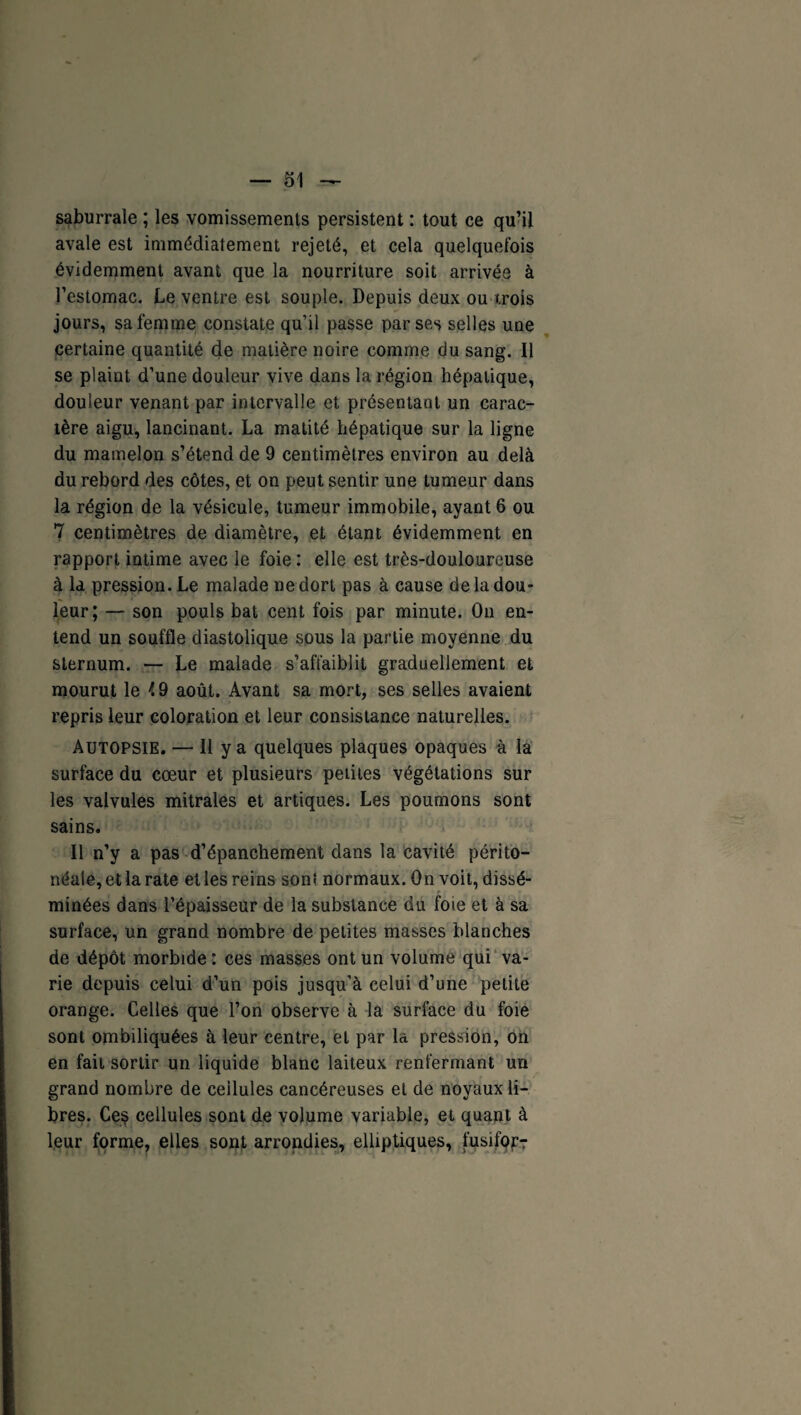 saburrale ; les vomissements persistent : tout ce qu’il avale est immédiatement rejeté, et cela quelquefois évidemment avant que la nourriture soit arrivée à l’estomac. Le ventre est souple. Depuis deux ou trois jours, sa femme constate qu’il passe par ses selles une certaine quantité de matière noire comme du sang. Il se plaint d’une douleur vive dans la région hépatique, douleur venant par intervalle et présentant un carac¬ tère aigu, lancinant. La matité hépatique sur la ligne du mamelon s’étend de 9 centimètres environ au delà du rebord des côtes, et on peut sentir une tumeur dans la région de la vésicule, tumeur immobile, ayant 6 ou 7 centimètres de diamètre, et étant évidemment en rapport intime avec le foie : elle est très-douloureuse à la pression. Le malade ne dort pas à cause de la dou¬ leur; — son pouls bat cent fois par minute. On en¬ tend un souffle diastolique sous la partie moyenne du sternum. — Le malade s’affaiblit graduellement et mourut le i 9 août. Avant sa mort, ses selles avaient repris leur coloration et leur consistance naturelles. Autopsie. — Il y a quelques plaques opaques à la surface du cœur et plusieurs petites végétations sur les valvules mitrales et artiques. Les poumons sont sains. Il n’y a pas d’épanchement dans la cavité périto¬ néale, et la rate et les reins sont normaux. On voit, dissé¬ minées dans l’épaisseur de la substance du foie et à sa surface, un grand nombre de petites masses blanches de dépôt morbide : ces masses ont un volume qui va¬ rie depuis celui d’un pois jusqu’à celui d’une petite orange. Celles que l’on observe à la surface du foie sont ombiliquées à leur centre, et par la pression, on en fait sortir un liquide blanc laiteux renfermant un grand nombre de cellules cancéreuses et de noyaux li¬ bres. Ce$ cellules sont de volume variable, et quant à leur forme, elles sont arrondies, elliptiques, fusifor?