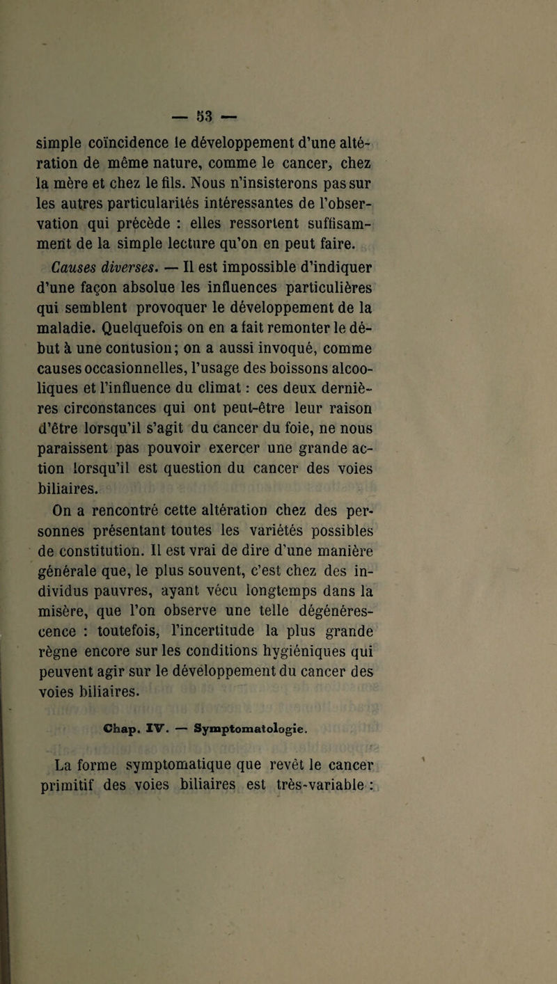 simple coïncidence le développement d’une alté- ration de même nature, comme le cancer, chez la mère et chez le fils. Nous n’insisterons pas sur les autres particularités intéressantes de l’obser¬ vation qui précède : elles ressortent suffisam¬ ment de la simple lecture qu’on en peut faire. Causes diverses. — Il est impossible d’indiquer d’une façon absolue les influences particulières qui semblent provoquer le développement de la maladie. Quelquefois on en a fait remonter le dé¬ but à une contusion; on a aussi invoqué, comme causes occasionnelles, l’usage des boissons alcoo¬ liques et l’influence du climat : ces deux derniè¬ res circonstances qui ont peut-être leur raison d’être lorsqu’il s’agit du cancer du foie, ne nous paraissent pas pouvoir exercer une grande ac¬ tion lorsqu’il est question du cancer des voies biliaires. On a rencontré cette altération chez des per¬ sonnes présentant toutes les variétés possibles de constitution. Il est vrai de dire d’une manière générale que, le plus souvent, c’est chez des in¬ dividus pauvres, ayant vécu longtemps dans la misère, que l’on observe une telle dégénéres¬ cence : toutefois, l’incertitude la plus grande règne encore sur les conditions hygiéniques qui peuvent agir sur le développement du cancer des voies biliaires. Chap. IV. — Symptomatologie. 1 La forme symptomatique que revêt le cancer primitif des voies biliaires est très-variable :