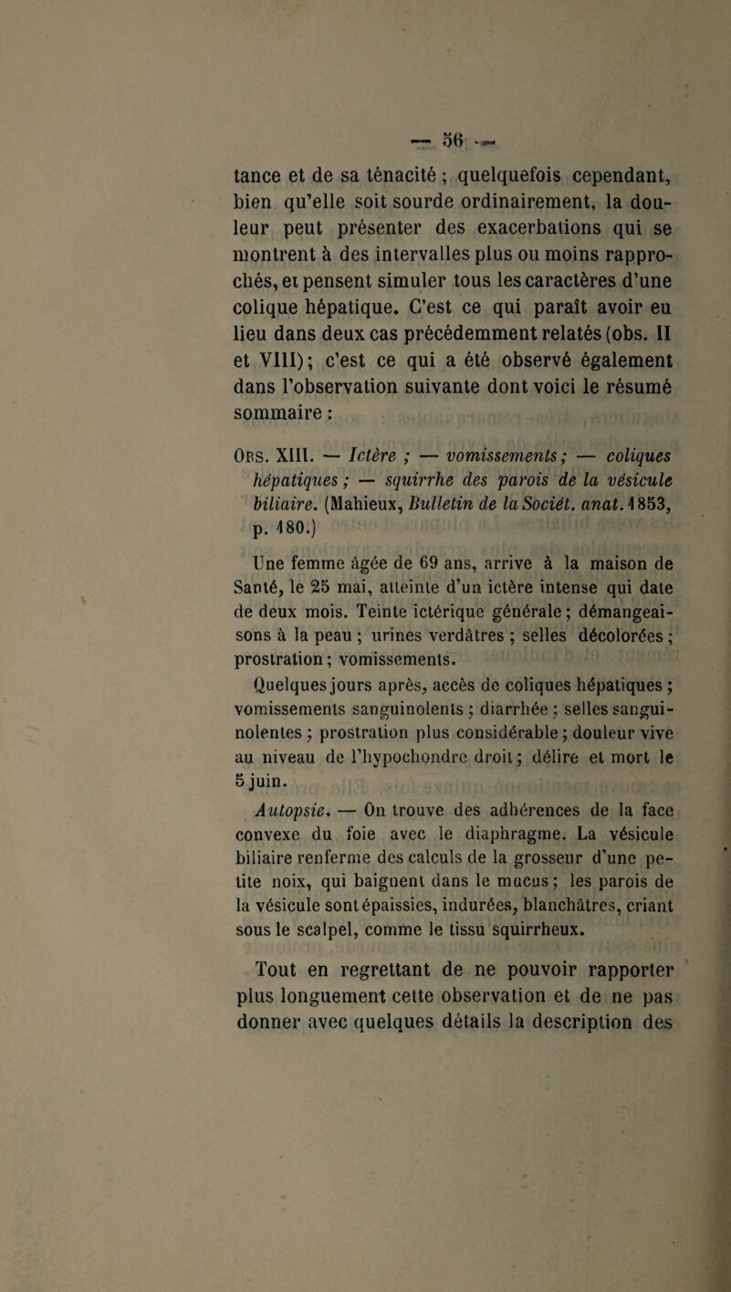 oH — tance et de sa ténacité ; quelquefois cependant, bien qu’elle soit sourde ordinairement, la dou¬ leur peut présenter des exacerbations qui se montrent à des intervalles plus ou moins rappro¬ chés, et pensent simuler tous les caractères d’une colique hépatique. C’est ce qui paraît avoir eu lieu dans deux cas précédemment relatés (obs. II et VIII); c’est ce qui a été observé également dans l’observation suivante dont voici le résumé sommaire : Obs. XIII. — Ictère ; — vomissements ; — coliques hépatiques ; — squirrhe des parois de la vésicule biliaire. (Mahieux, Bulletin de laSociët. anatA 853, p. 180.) lîne femme âgée de 69 ans, arrive à la maison de Santé, le 25 mai, atteinte d’un ictère intense qui date de deux mois. Teinte ictérique générale; démangeai¬ sons à la peau ; urines verdâtres ; selles décolorées ; prostration; vomissements. Quelques jours après, accès de coliques hépatiques ; vomissements sanguinolents; diarrhée; selles sangui¬ nolentes ; prostration plus considérable; douleur vive au niveau de l’hypochondre droit; délire et mort le 5 juin. Autopsie* — On trouve des adhérences de la face convexe du foie avec le diaphragme. La vésicule biliaire renferme des calculs de la grosseur d’une pe¬ tite noix, qui baignent dans le mucus; les parois de la vésicule sont épaissies, indurée.s, blanchâtres, criant sous le scalpel, comme le tissu squirrheux. Tout en regrettant de ne pouvoir rapporter plus longuement cette observation et de ne pas donner avec quelques détails la description des