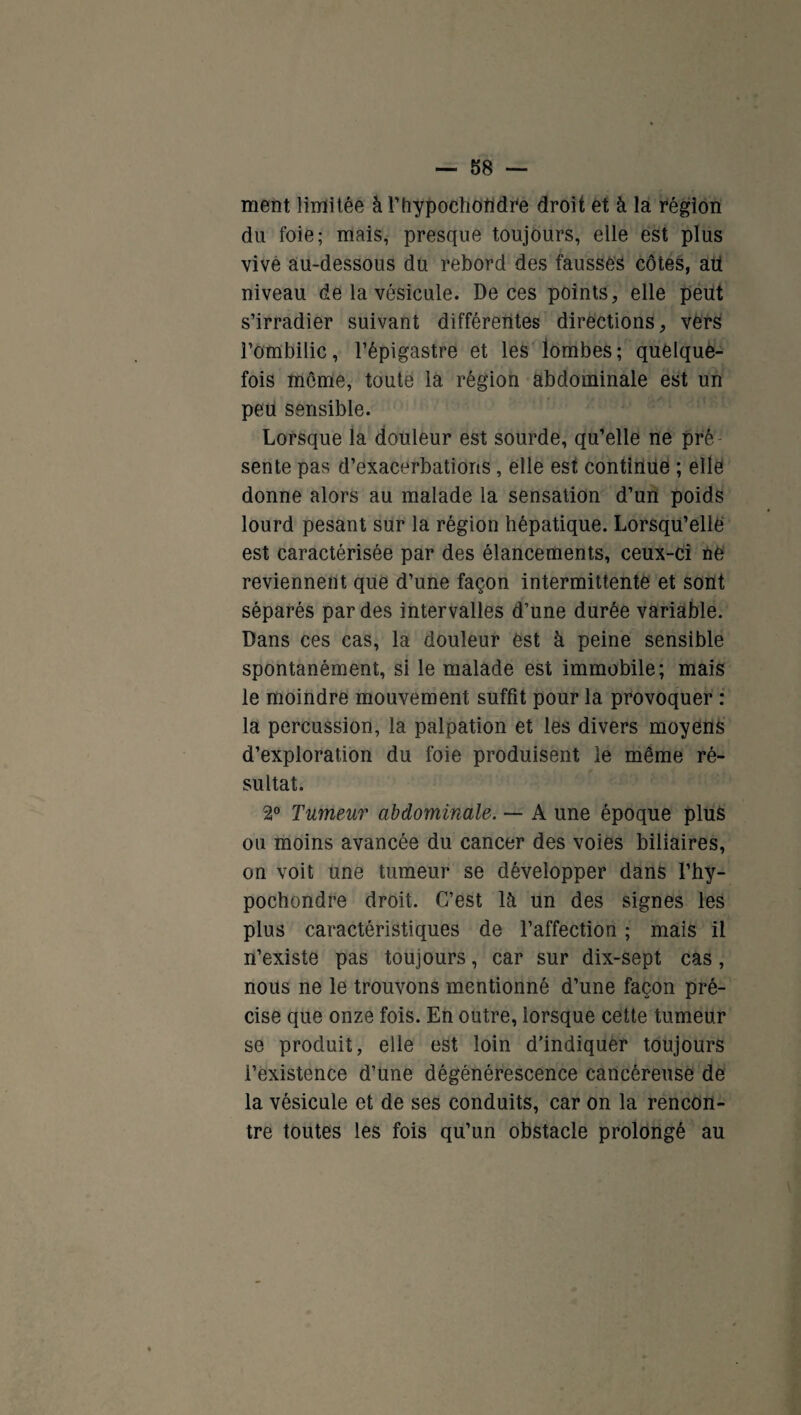 ment limitée àrhypoehotidre droit et à la région du foie; mais, presque toujours, elle est plus vive au-dessous du rebord des fausses côtes, au niveau de la vésicule. De ces points, elle peut s’irradier suivant différentes directions, vers l’ombilic, l’épigastre et les lombes; quelque¬ fois même, toute la région abdominale est un peu sensible. Lorsque la douleur est sourde, qu’elle ne pré sente pas d’exacerbations, elle est continue ; elle donne alors au malade la sensation d’un poids lourd pesant sur la région hépatique. Lorsqu’elle est caractérisée par des élancements, ceux-ci ne reviennent que d’une façon intermittente et sont séparés par des intervalles d’une durée variable. Dans ces cas, la douleur est à peine sensible spontanément, si le malade est immobile; mais le moindre mouvement suffit pour la provoquer : la percussion, la palpation et les divers moyens d’exploration du foie produisent le même ré¬ sultat. 2° Tumeur abdominale. — A une époque plus ou moins avancée du cancer des voies biliaires, on voit une tumeur se développer dans l’hy- pochondre droit. C’est là un des signes les plus caractéristiques de l’affection ; mais il n’existe pas toujours, car sur dix-sept cas, nous ne le trouvons mentionné d’une façon pré¬ cise que onze fois. En outre, lorsque cette tumeur se produit, elle est loin d’indiquer toujours l’existence d’une dégénérescence cancéreuse de la vésicule et de ses conduits, car on la rencon¬ tre toutes les fois qu’un obstacle prolongé au