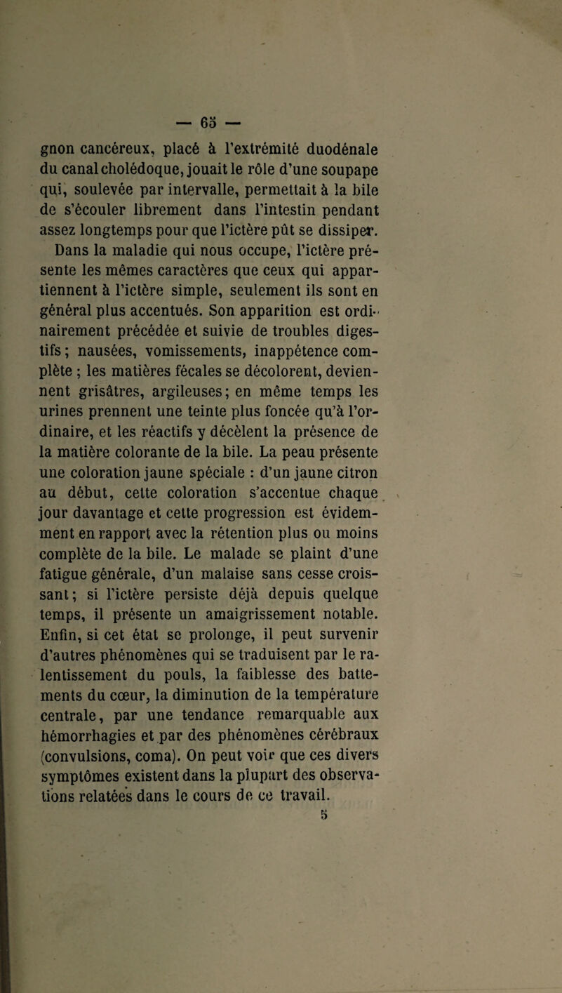 gnon cancéreux, placé à l’extrémité duodénale du canal cholédoque, jouait le rôle d’une soupape qui, soulevée par intervalle, permettait à la bile de s’écouler librement dans l’intestin pendant assez longtemps pour que l’ictère pût se dissiper. Dans la maladie qui nous occupe, l’ictère pré¬ sente les mêmes caractères que ceux qui appar¬ tiennent à l’ictère simple, seulement ils sont en général plus accentués. Son apparition est ordi¬ nairement précédée et suivie de troubles diges¬ tifs ; nausées, vomissements, inappétence com¬ plète ; les matières fécales se décolorent, devien¬ nent grisâtres, argileuses; en même temps les urines prennent une teinte plus foncée qu’à l’or¬ dinaire, et les réactifs y décèlent la présence de la matière colorante de la bile. La peau présente une coloration jaune spéciale : d’un jaune citron au début, cette coloration s’accentue chaque jour davantage et cette progression est évidem¬ ment en rapport avec la rétention plus ou moins complète de la bile. Le malade se plaint d’une fatigue générale, d’un malaise sans cesse crois¬ sant; si l’ictère persiste déjà depuis quelque temps, il présente un amaigrissement notable. Enfin, si cet état se prolonge, il peut survenir d’autres phénomènes qui se traduisent par le ra¬ lentissement du pouls, la faiblesse des batte¬ ments du cœur, la diminution de la température centrale, par une tendance remarquable aux hémorrhagies et par des phénomènes cérébraux (convulsions, coma). On peut voir que ces divers symptômes existent dans la plupart des observa¬ tions relatées dans le cours de ce travail. 5