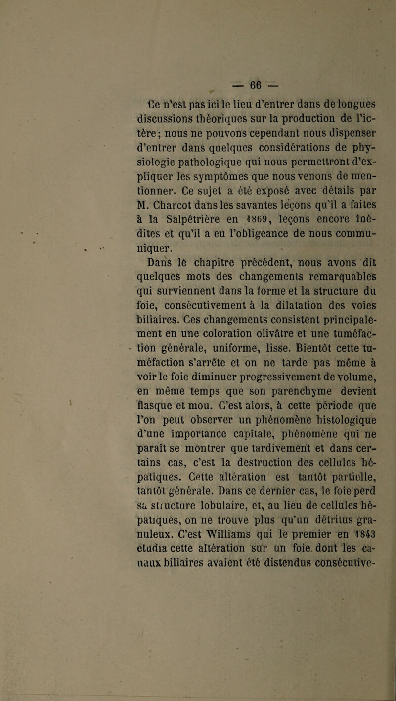 Ce n’est pas ici le lieu d’entrer dans de longues discussions théoriques sur la production de l’ic¬ tère; nous ne pouvons cependant nous dispenser d’entrer dans quelques considérations de phy¬ siologie pathologique qui nous permettront d’ex¬ pliquer les symptômes que nous venons de men¬ tionner. Ce sujet a été exposé avec détails par M. Charcot dans les savantes leçons qu’il a faites à la Salpêtrière en 1869, leçons encore iné¬ dites et qu’il a eu l’obligeance de nous commu¬ niquer. Dans lè chapitre précédent, nous avons dit quelques mots des changements remarquables qui surviennent dans la forme et la structure du foie, consécutivement à la dilatation des voies biliaires. Ces changements consistent principale¬ ment en une coloration olivâtre et une tuméfac¬ tion générale, uniforme, lisse. Bientôt cette tu¬ méfaction s’arrête et on ne tarde pas même à voir le foie diminuer progressivement de volume, en même temps que son parenchyme devient flasque et mou. C’est alors, à cette période que l’on peut observer un phénomène histologique d’une importance capitale, phénomène qui ne paraît se montrer que tardivement et dans cer¬ tains cas, c’est la destruction des cellules hé¬ patiques. Cette altération est tantôt partielle, tantôt générale. Dans ce dernier cas, le foie perd sa structure lobulaire, et, au lieu de cellules hé¬ patiques, on ne trouve plus qu’un détritus gra¬ nuleux. C’est Williams qui le premier en 1843 étudia cette altération sur un foie, dont les ca¬ naux biliaires avaient été distendus consécutive-