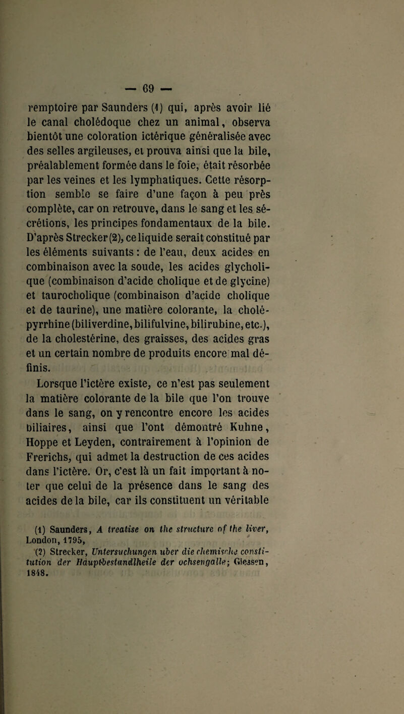remptoire par Saunders (1) qui, après avoir lié le canal cholédoque chez un animal, observa bientôt une coloration ictérique généralisée avec des selles argileuses, et prouva ainsi que la bile, préalablement formée dans le foie, était résorbée par les veines et les lymphatiques. Cette résorp¬ tion semble se faire d’une façon à peu près complète, car on retrouve, dans le sang et les sé¬ crétions, les principes fondamentaux de la bile. D’après Strecker(2), ce liquide serait constitué par les éléments suivants : de l’eau, deux acides en combinaison avec la soude, les acides glycholi- que (combinaison d’acide cholique et de glycine) et taurocholique (combinaison d’acide cholique et de taurine), une matière colorante, la choie- pyrrhine (biliverdine,bilifulvine, bilirubine, etc.), de la cholestérine, des graisses, des acides gras et un certain nombre de produits encore mal dé¬ finis. Lorsque l’ictère existe, ce n’est pas seulement la matière colorante de la bile que l’on trouve dans le sang, on y rencontre encore les acides biliaires, ainsi que l’ont démontré Kuhne, Hoppe et Leyden, contrairement à l’opinion de Frerichs, qui admet la destruction de ces acides dans l’ictère. Or, c’est là un fait important à no¬ ter que celui de la présence dans le sang des acides de la bile, car ils constituent un véritable (1) Saunders, A treatise on lhe structure of the liver, London,1795, (2) Strecker, Untersuchungen uber die chemiwhè consti¬ tution der Hauptbestandlheile der uchsengalle; Giessen, 18i8.