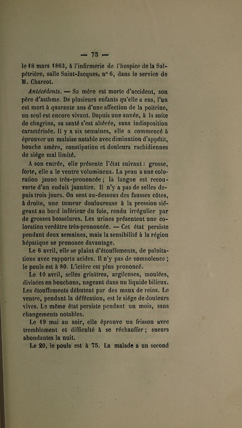 le 18 mars 1863, à l'infirmerie de l'hospice delà Sal¬ pêtrière, salle Saint-Jacques, n° 6, dans le service de M. Charcot. Antécédents. — Sa mère est morte d’accident, son père d’asthme. De plusieurs enfants qu’elle a eus, l’un est mort à quarante ans d’une affection de la poitrine, un seul est encore vivant. Depuis une année, à la suite de chagrins, sa santé s’est altérée, sans indisposition caractérisée. 11 y a six semaines, elle a commencé à éprouver un malaise notable avec diminution d’appétit, bouche amère, constipation et douleurs rachidiennes de siège mal limité. A son entrée, elle présente l’ctat suivant : grosse, forte, elle a le ventre volumineux. La peau aune colo¬ ration jaune très-prononcée ; la langue est recou¬ verte d’un enduit jaunâtre. Il n’y a pas de selles de¬ puis trois jours. On sent au-dessous des fausses côtes, à droite, une tumeur douloureuse à la pression sié¬ geant au bord inférieur du foie, rendu irrégulier par de grosses bosselures. Les urines présentent une co¬ loration verdâtre très-prononcée. — Cet état persiste pendant deux semaines, mais la sensibilité à la région hépatique se prononce davantage. Le 6 avril, elle se plaint d’étouffements, de palnita- tions avec rapports acides. Il n’y pas de somnolence ; le pouls est à 80. L’ictère est plus prononcé. Le 10 avril, selles grisâtres, argileuses, moulées, divisées en bouchons, nageant dans un liquide bilieux. Les étouffements débutent par des maux de reins. Le ventre, pendant la défécation, est le siège de douleurs vives. Le même état persiste pendant un mois, sans changements notables. Le 19 mai au soir, elle éprouve un frisson avec tremblement et difficulté à se réchauffer ; sueurs abondantes la nuit. Le 20, le pouls est à 75. La malade a un second