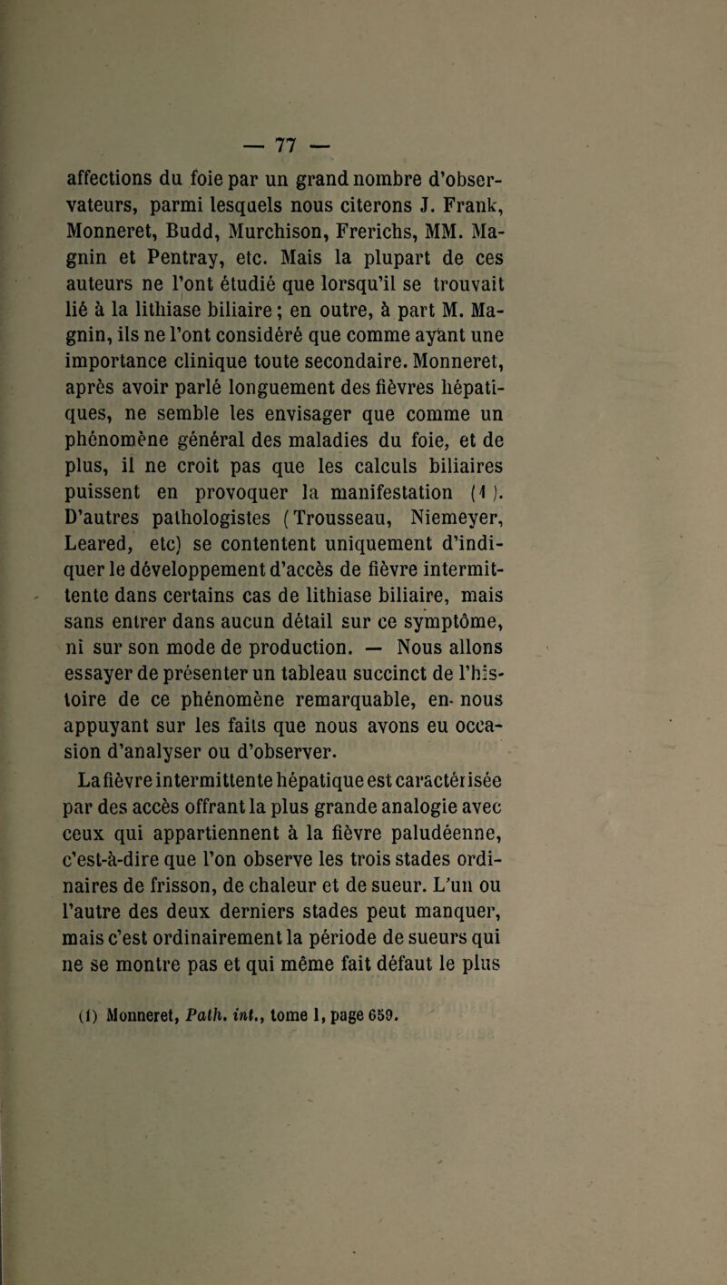 affections du foie par un grand nombre d’obser¬ vateurs, parmi lesquels nous citerons J. Frank, Monneret, Budd, Murchison, Frericbs, MM. Ma- gnin et Pentray, etc. Mais la plupart de ces auteurs ne l’ont étudié que lorsqu’il se trouvait lié à la lithiase biliaire ; en outre, à part M. Ma- gnin, ils ne l’ont considéré que comme ayant une importance clinique toute secondaire. Monneret, après avoir parlé longuement des fièvres hépati¬ ques, ne semble les envisager que comme un phénomène général des maladies du foie, et de plus, il ne croit pas que les calculs biliaires puissent en provoquer la manifestation (4 ). D’autres pathologistes (Trousseau, Niemeyer, Leared, etc) se contentent uniquement d’indi¬ quer le développement d’accès de fièvre intermit¬ tente dans certains cas de lithiase biliaire, mais sans entrer dans aucun détail sur ce symptôme, ni sur son mode de production. — Nous allons essayer de présenter un tableau succinct de l’his¬ toire de ce phénomène remarquable, en- nous appuyant sur les faits que nous avons eu occa¬ sion d’analyser ou d’observer. Lafièvre intermittente hépatique est caractérisée par des accès offrant la plus grande analogie avec ceux qui appartiennent à la fièvre paludéenne, c’est-à-dire que l’on observe les trois stades ordi¬ naires de frisson, de chaleur et de sueur. L'un ou l’autre des deux derniers stades peut manquer, mais c’est ordinairement la période de sueurs qui ne se montre pas et qui même fait défaut le plus (1) Monneret, Path. int., tome 1, page 659.