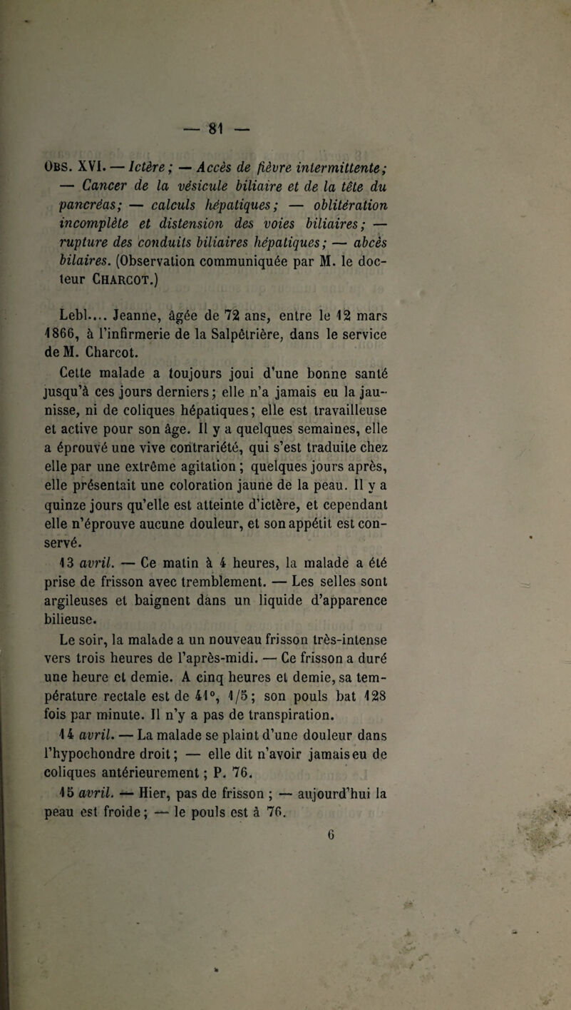 Obs. XVI. — Ictère; — Accès de fièvre intermittente ; — Cancer de la vésicule biliaire et de la tête du pancréas; — calculs hépatiques; — oblitération incomplète et distension des voies biliaires; — rupture des conduits biliaires hépatiques; — abcès bilaires. (Observation communiquée par M. le doc¬ teur Charcot.) Lebl..,. Jeanne, âgée de 72 ans, entre le 12 mars 1866, à l’infirmerie de la Salpêtrière, dans le service deM. Charcot. Cette malade a toujours joui d’une bonne santé jusqu’à ces jours derniers ; elle n’a jamais eu la jau¬ nisse, ni de coliques hépatiques ; elle est travailleuse et active pour son âge. II y a quelques semaines, elle a éprouvé une vive contrariété, qui s’est traduite chez elle par une extrême agitation ; quelques jours après, elle présentait une coloration jaune de la peau. Il y a quinze jours qu’elle est atteinte d’ictère, et cependant elle n’éprouve aucune douleur, et son appétit est con¬ servé. 13 avril. — Ce matin à 4 heures, la malade a été prise de frisson avec tremblement. — Les selles sont argileuses et baignent dans un liquide d’apparence bilieuse. Le soir, la malade a un nouveau frisson très-intense vers trois heures de l’après-midi. — Ce frisson a duré une heure et demie. A cinq heures et demie, sa tem¬ pérature rectale est de 41°, 1/5; son pouls bat 128 fois par minute. Il n’y a pas de transpiration. 14 avril. — La malade se plaint d’une douleur dans l’hypochondre droit; — elle dit n’avoir jamais eu de coliques antérieurement ; P. 76. 15 avril. Hier, pas de frisson ; — aujourd’hui la peau est froide ; — le pouls est à 76. 6