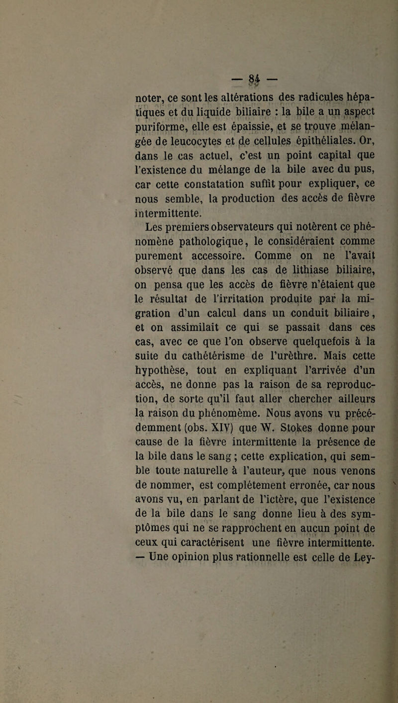 *Ty noter, ce sont les altérations des radicules hépa¬ tiques et du liquide biliaire : la bile a un aspect puriforme, elle est épaissie, et se trouve mélan¬ gée de leucocytes et de cellules épithéliales. Or, dans le cas actuel, c’est un point capital que l’existence du mélange de la bile avec du pus, car cette constatation suffît pour expliquer, ce nous semble, la production des accès de fièvre intermittente. Les premiers observateurs qui notèrent ce phé¬ nomène pathologique, le considéraient comme purement accessoire. Comme on ne l’avait observé que dans les cas de lithiase biliaire, on pensa que les accès de fièvre n’étaient que le résultat de l’irritation produite par la mi¬ gration d’un calcul dans un conduit biliaire, et on assimilait ce qui se passait dans ces cas, avec ce que l’on observe quelquefois à la suite du cathétérisme de l’urèthre. Mais cette hypothèse, tout en expliquant l’arrivée d’un accès, ne donne pas la raison de sa reproduc¬ tion, de sorte qu’il faut aller chercher ailleurs la raison du phénomème. Nous avons vu précé¬ demment (obs. XIY) que W. Stokes donne pour cause de la fièvre intermittente la présence de la bile dans le sang ; cette explication, qui sem¬ ble toute naturelle à l’auteur, que nous venons de nommer, est complètement erronée, car nous avons vu, en parlant de l’ictère, que l’existence de la bile dans le sang donne lieu à des sym¬ ptômes qui ne se rapprochent en aucun point de ceux qui caractérisent une fièvre intermittente. — Une opinion plus rationnelle est celle de Ley-