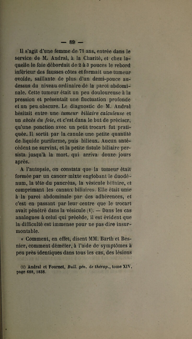 Il s’agit d’une femme de 71 ans, entrée dans le service de M. Andral, à la Charité, et chez la¬ quelle le foie débordait de 2 à 3 pouces le rebord inférieur des fausses côtes et formait une tumeur ovoïde, saillante de plus d’un demi-pouce au- dessus du niveau ordinaire de la paroi abdomi¬ nale. Cette tumeur était un peu douloureuse à la pression et présentait une fluctuation profonde et un peu obscure. Le diagnostic de M. Andral hésitait entre une tumeur biliaire calculeuse et un abcès du foie, et c’est dans le but de préciser, qu’une ponction avec un petit trocart fut prati¬ quée. Il sortit par la canule une petite quantité de liquide puriforme, puis bilieux. Aucun anté¬ cédent ne survint, et la petite fistule biliaire per¬ sista jusqu’à la mort, qui arriva douze jours après. A l’autopsie, on constata que la tumeur était formée par un cancer mixte englobant le duodé¬ num, la tête du pancréas, la vésicule biliaire, et comprimant les canaux biliaires. Elle était unie à la paroi abdominale par des adhérences, et c’est en passant par leur centre que le trocart avait pénétré dans la vésicule (1). — Dans les cas analogues à celui qui précède, il est évident que la difficulté est immense pour ne pas dire insur¬ montable. « Gomment, en effet, disent MM. Barth et Bes- nier, comment démêler, à l’aide de symptômes à peu près identiques dans tous les cas, des lésions (1) Andral et Fournet, Bull. gën. de thèrap., tome XIV, page 688, 1838.