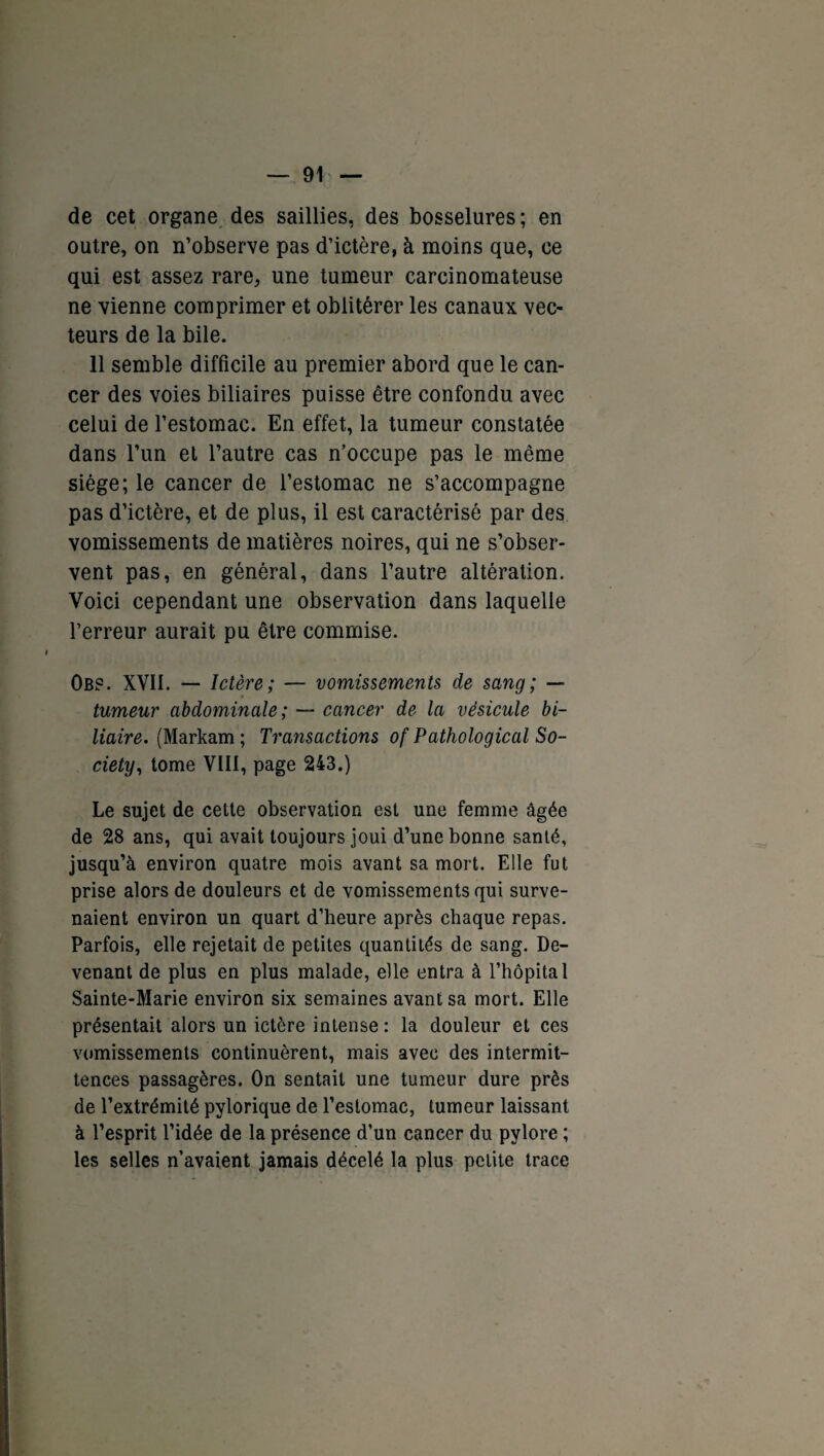 de cet organe des saillies, des bosselures; en outre, on n’observe pas d’ictère, à moins que, ce qui est assez rare, une tumeur carcinomateuse ne vienne comprimer et oblitérer les canaux vec¬ teurs de la bile. 11 semble difficile au premier abord que le can¬ cer des voies biliaires puisse être confondu avec celui de l’estomac. En effet, la tumeur constatée dans l’un et l’autre cas n’occupe pas le même siège; le cancer de l’estomac ne s’accompagne pas d’ictère, et de plus, il est caractérisé par des vomissements de matières noires, qui ne s’obser¬ vent pas, en général, dans l’autre altération. Voici cependant une observation dans laquelle l’erreur aurait pu être commise. Obf. XVII. — Ictère; — vomissements de sang; — tumeur abdominale ; — cancer de la vésicule bi¬ liaire. (Markam ; Transactions of Pathological So¬ ciety, tome VIII, page 243.) Le sujet de cette observation est une femme âgée de 28 ans, qui avait toujours joui d’une bonne santé, jusqu’à environ quatre mois avant sa mort. Elle fut prise alors de douleurs et de vomissements qui surve¬ naient environ un quart d’heure après chaque repas. Parfois, elle rejetait de petites quantités de sang. De¬ venant de plus en plus malade, elle entra à l’hôpital Sainte-Marie environ six semaines avant sa mort. Elle présentait alors un ictère intense : la douleur et ces vomissements continuèrent, mais avec des intermit¬ tences passagères. On sentait une tumeur dure près de l’extrémité pylorique de l’estomac, tumeur laissant à l’esprit l’idée de la présence d’un cancer du pylore ; les selles n’avaient jamais décelé la plus petite trace