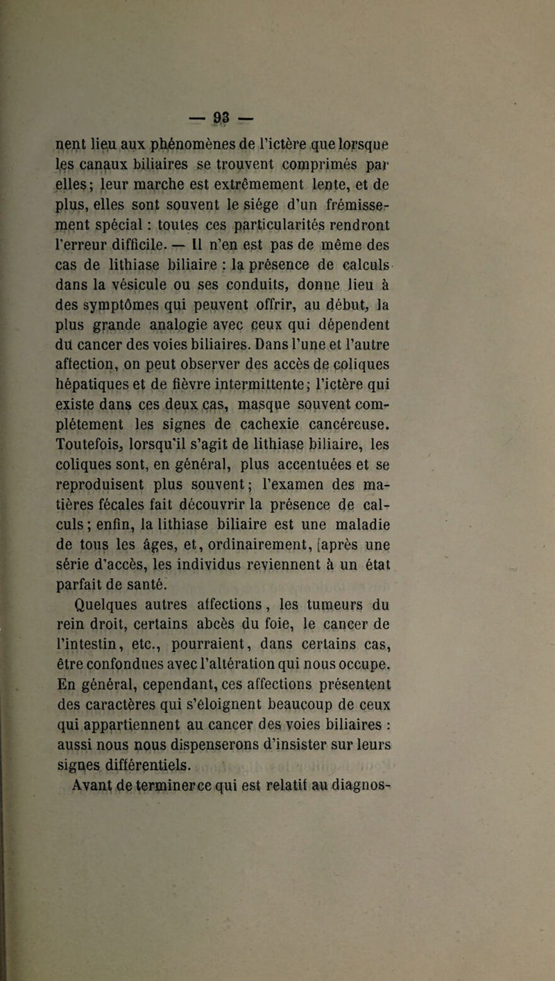 nent lieu aux phénomènes de l’ictère que lorsque les canaux biliaires se trouvent comprimés par elles; leur marche est extrêmement lente, et de plus, elles sont souvent le siège d’un frémisse¬ ment spécial : toutes ces particularités rendront l’erreur difficile. — Il n’en est pas de même des cas de lithiase biliaire : la présence de calculs dans la vésicule ou ses conduits, donne lieu à des symptômes qui peuvent offrir, au début, la plus grande analogie avec ceux qui dépendent du cancer des voies biliaires. Dans l’une et l’autre affection, on peut observer des accès de coliques hépatiques et de fièvre intermittente; l’ictère qui existe dans ces deux cas, masque souvent com¬ plètement les signes de cachexie cancéreuse. Toutefois, lorsqu’il s’agit de lithiase biliaire, les coliques sont, en général, plus accentuées et se reproduisent plus souvent; l’examen des ma¬ tières fécales fait découvrir la présence de cal¬ culs ; enfin, la lithiase biliaire est une maladie de tous les âges, et, ordinairement, [après une série d’accès, les individus reviennent à un état parfait de santé. Quelques autres affections, les tumeurs du rein droit, certains abcès du foie, le cancer de l’intestin, etc., pourraient, dans certains cas, être confondues avec l’altération qui nous occupe. En général, cependant, ces affections présentent des caractères qui s’éloignent beaucoup de ceux qui appartiennent au cancer des voies biliaires : aussi nous nous dispenserons d’insister sur leurs signes différentiels. Avant de terminer ce qui est relatif au diagnos-