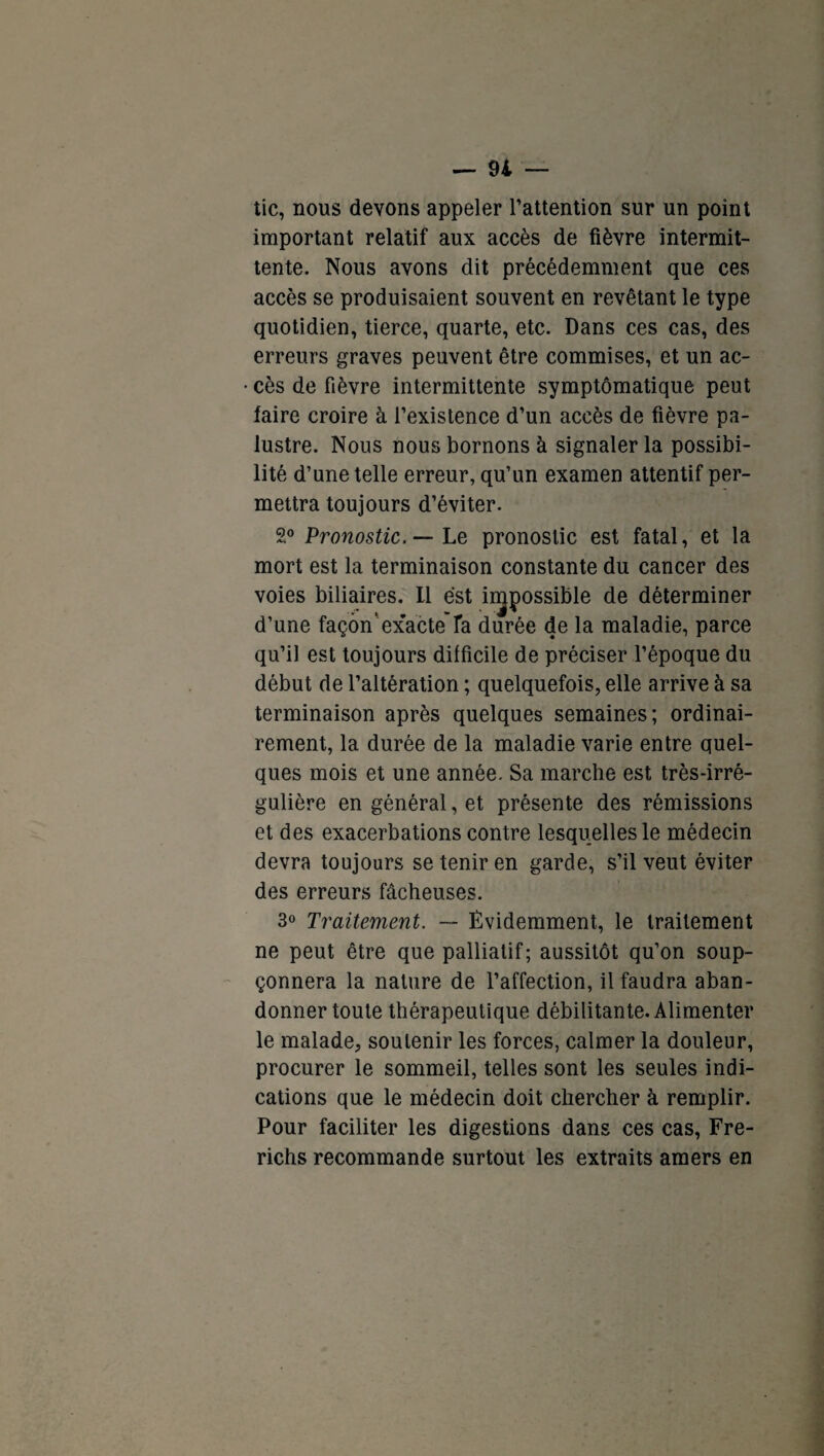 tic, nous devons appeler l’attention sur un point important relatif aux accès de fièvre intermit¬ tente. Nous avons dit précédemment que ces accès se produisaient souvent en revêtant le type quotidien, tierce, quarte, etc. Dans ces cas, des erreurs graves peuvent être commises, et un ac¬ cès de fièvre intermittente symptomatique peut faire croire à l’existence d’un accès de fièvre pa¬ lustre. Nous nous bornons à signaler la possibi¬ lité d’une telle erreur, qu’un examen attentif per¬ mettra toujours d’éviter. 2° Pronostic. — Le pronostic est fatal, et la mort est la terminaison constante du cancer des voies biliaires. Il est impossible de déterminer d’une façon exacte’Ta durée de la maladie, parce qu’il est toujours difficile de préciser l’époque du début de l’altération ; quelquefois, elle arrive à sa terminaison après quelques semaines; ordinai¬ rement, la durée de la maladie varie entre quel¬ ques mois et une année. Sa marche est très-irré¬ gulière en général, et présente des rémissions et des exacerbations contre lesquelles le médecin devra toujours se tenir en garde, s’il veut éviter des erreurs fâcheuses. 3° Traitement. — Évidemment, le traitement ne peut être que palliatif; aussitôt qu’on soup¬ çonnera la nature de l’affection, il faudra aban¬ donner toute thérapeutique débilitante. Alimenter le malade, soutenir les forces, calmer la douleur, procurer le sommeil, telles sont les seules indi¬ cations que le médecin doit chercher à remplir. Pour faciliter les digestions dans ces cas, Fre- richs recommande surtout les extraits amers en