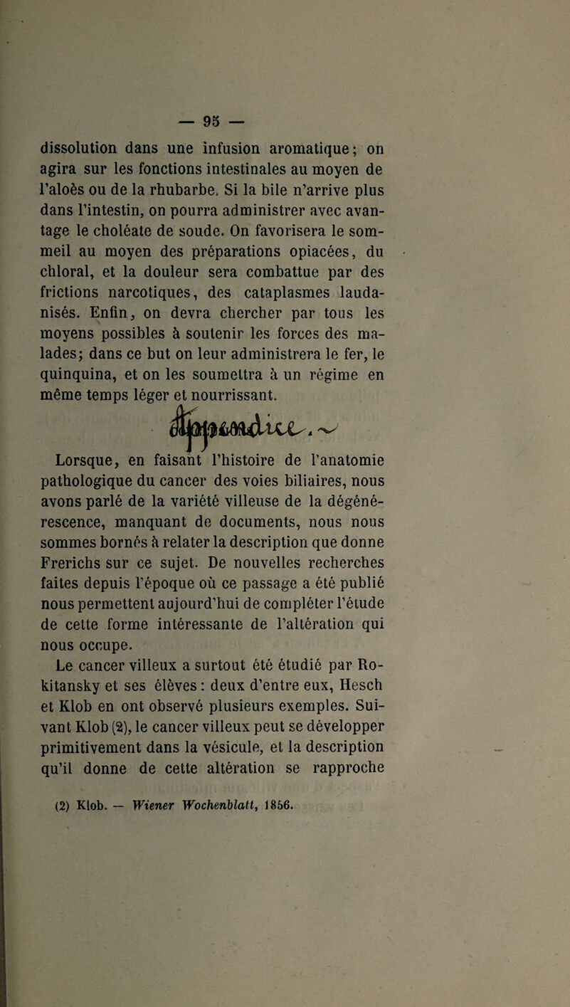 dissolution dans une infusion aromatique; on agira sur les fonctions intestinales au moyen de l’aloès ou de la rhubarbe. Si la bile n’arrive plus dans l’intestin, on pourra administrer avec avan¬ tage le choléate de soude. On favorisera le som¬ meil au moyen des préparations opiacées, du chloral, et la douleur sera combattue par des frictions narcotiques, des cataplasmes lauda- nisés. Enfin, on devra chercher par tous les moyens possibles à soutenir les forces des ma¬ lades; dans ce but on leur administrera le fer, le quinquina, et on les soumettra à un régime en même temps léger et nourrissant. Lorsque, en faisant l’histoire de l’anatomie pathologique du cancer des voies biliaires, nous avons parlé de la variété villeuse de la dégéné¬ rescence, manquant de documents, nous nous sommes bornés h relater la description que donne Frerichs sur ce sujet. De nouvelles recherches faites depuis l’époque où ce passage a été publié nous permettent aujourd’hui de compléter l’étude de cette forme intéressante de l’altération qui nous occupe. Le cancer villeux a surtout été étudié par Ro- kitansky et ses élèves : deux d’entre eux, Hesch et Klob en ont observé plusieurs exemples. Sui¬ vant Klob (2s), le cancer villeux peut se développer primitivement dans la vésicule, et la description qu’il donne de cette altération se rapproche (2) Klob. — Wiener Wochenblatt, 1856.